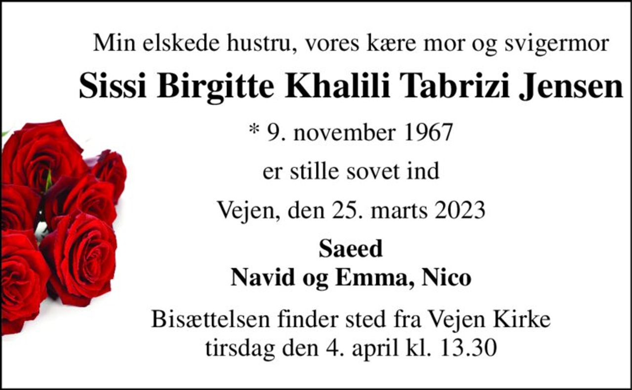 Min elskede hustru, vores kære mor og svigermor 
Sissi Birgitte Khalili Tabrizi Jensen 
*​ 9. november 1967 
er stille sovet ind 
Vejen, den 25. marts 2023 
Saeed Navid og Emma, Nico 
Bisættelsen​ finder sted fra Vejen Kirke​ tirsdag den 4. april​ kl. 13.30