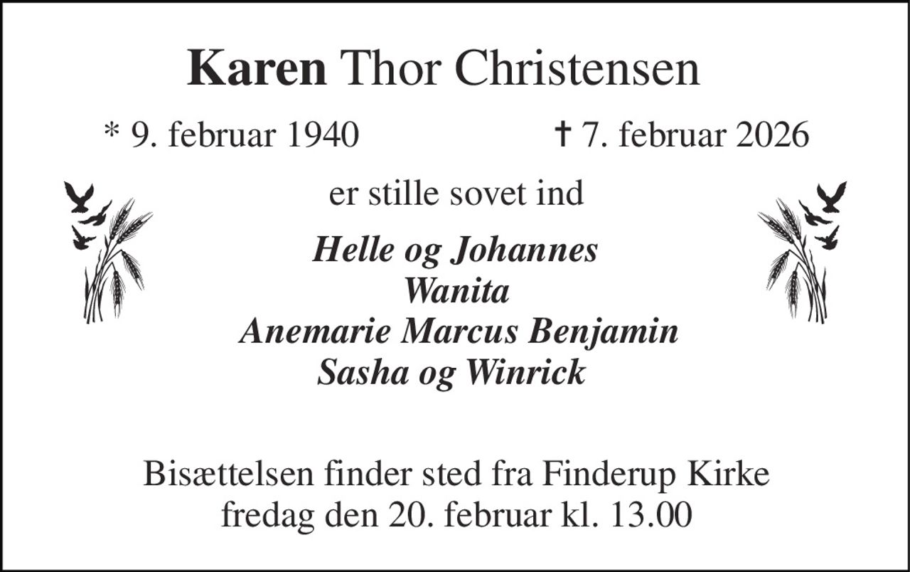 Karen Thor Christensen   
*​ 9. februar 1940 
✝​ 7. februar 2026​ 
er stille sovet ind 
Helle og Johannes Wanita  Anemarie Marcus Benjamin Sasha og Winrick   
Bisættelsen​ finder sted fra Finderup Kirke​ fredag den 20. februar​ kl. 13.00