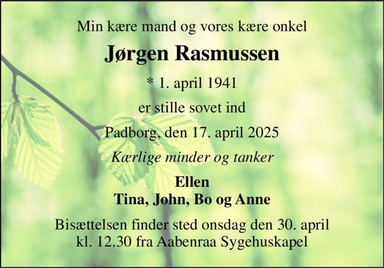 Min kære mand og vores kære onkel 
Jørgen Rasmussen 
*​ 1. april 1941 
er stille sovet ind 
Padborg, den 17. april 2025 
Kærlige minder og tanker 
Ellen Tina, John, Bo og Anne 
Bisættelsen​ finder sted onsdag den 30. april​ kl. 12.30 fra Aabenraa Sygehuskapel