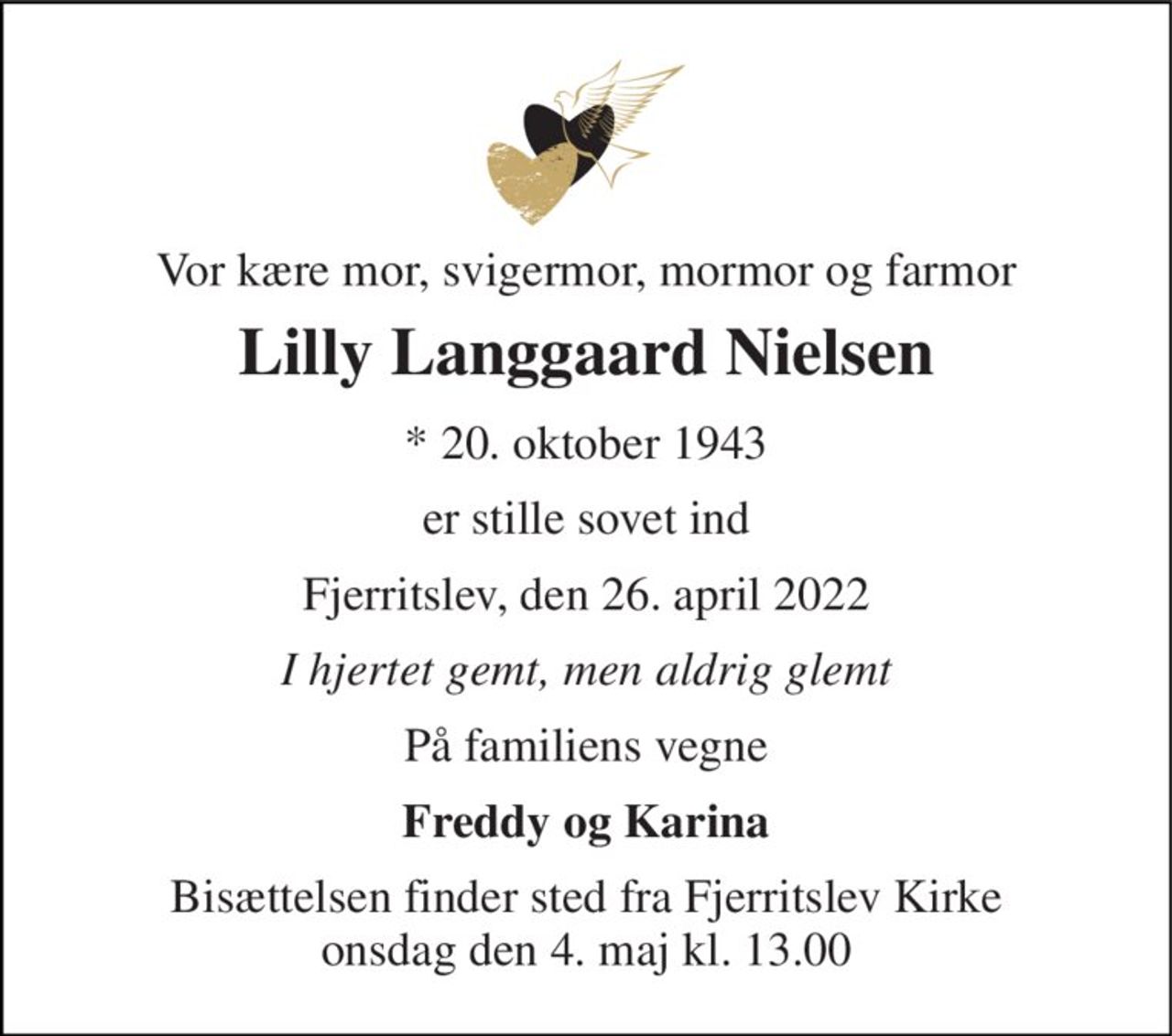 Vor kære mor, svigermor, mormor og farmor 
Lilly Langgaard Nielsen 
* 20. oktober 1943 
er stille sovet ind 
Fjerritslev, den 26. april 2022 
I hjertet gemt, men aldrig glemt 
På familiens vegne 
Freddy og Karina 
Bisættelsen finder sted fra Fjerritslev Kirke onsdag den 4. maj kl. 13.00
