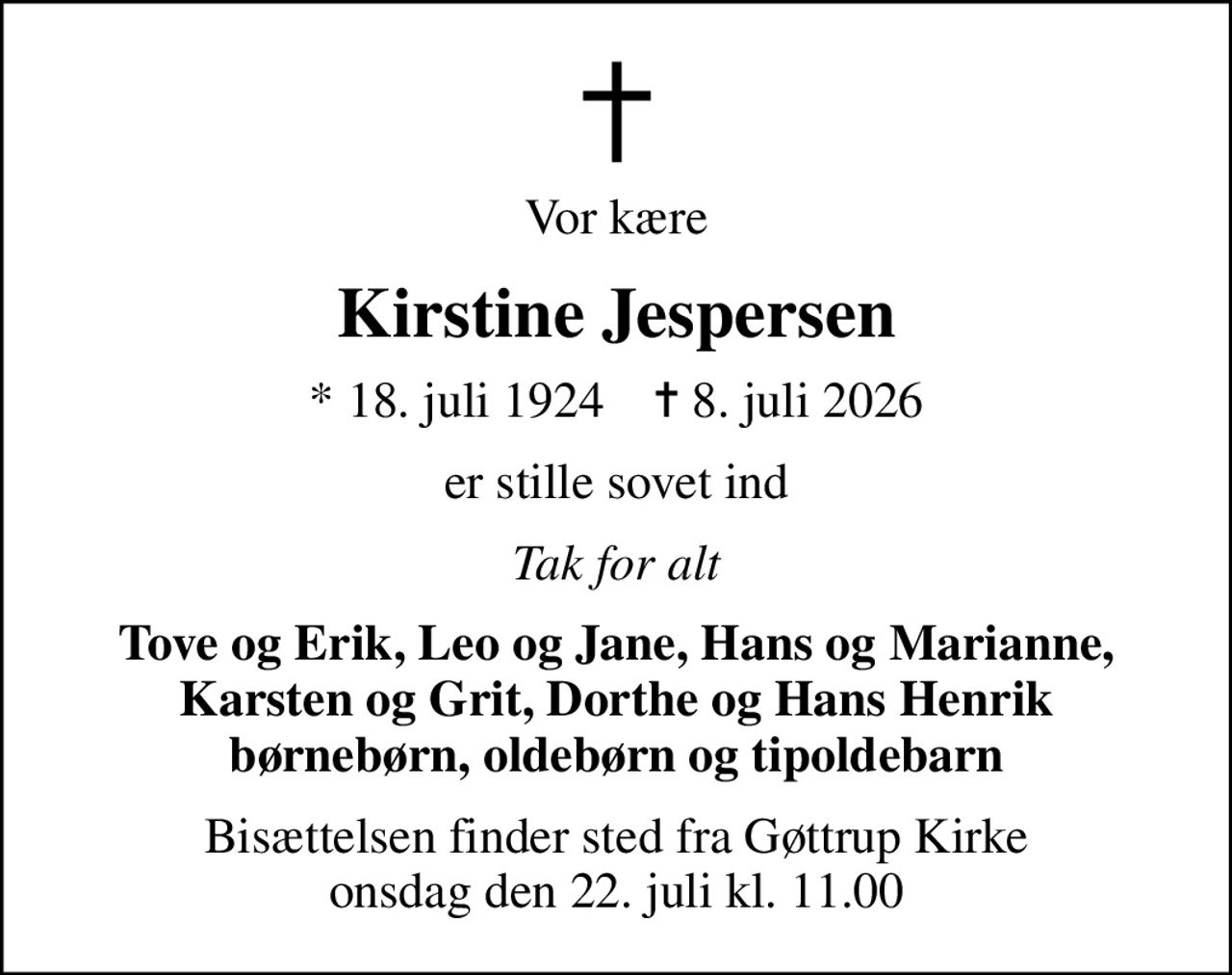 Vor kære
Kirstine Jespersen
* 18. juli 1924    ✝ 8. juli 2026
er stille sovet ind
Tak for alt
Tove og Erik, Leo og Jane, Hans og Marianne, Karsten og Grit, Dorthe og Hans Henrik børnebørn, oldebørn og tipoldebarn
Bisættelsen finder sted fra Gøttrup Kirke  onsdag den 22. juli kl. 11.00