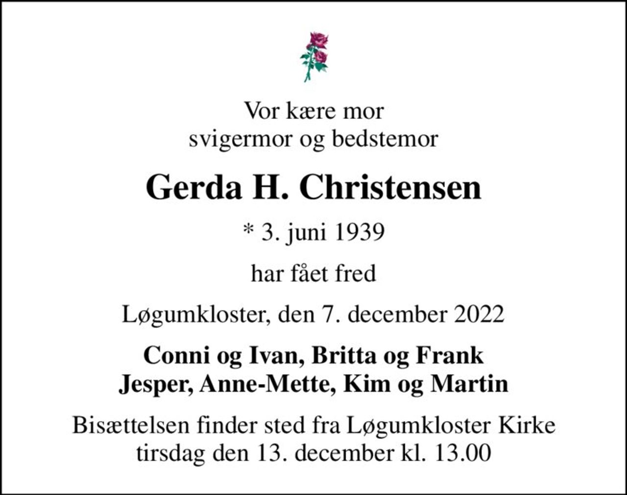 Vor kære mor svigermor og bedstemor
Gerda H. Christensen
* 3. juni 1939
har fået fred
Løgumkloster, den 7. december 2022
Conni og Ivan, Britta og Frank Jesper, Anne-Mette, Kim og Martin
Bisættelsen finder sted fra Løgumkloster Kirke  tirsdag den 13. december kl. 13.00