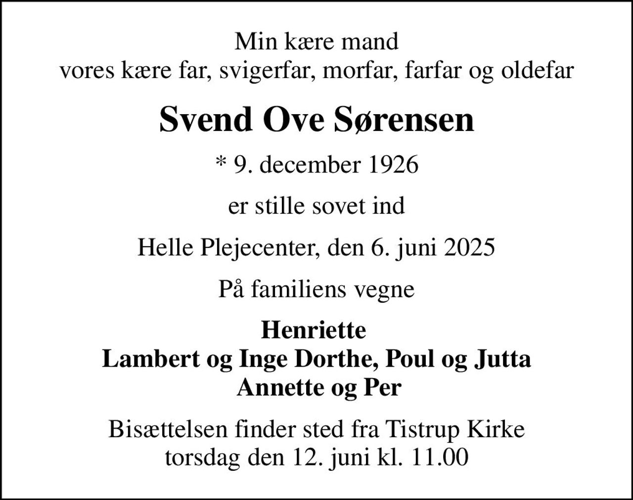 Min kære mand vores kære far, svigerfar, morfar, farfar og oldefar
Svend Ove Sørensen
* 9. december 1926
er stille sovet ind
Helle Plejecenter, den 6. juni 2025
På familiens vegne
Henriette  Lambert og Inge Dorthe, Poul og Jutta  Annette og Per
Bisættelsen finder sted fra Tistrup Kirke  torsdag den 12. juni kl. 11.00