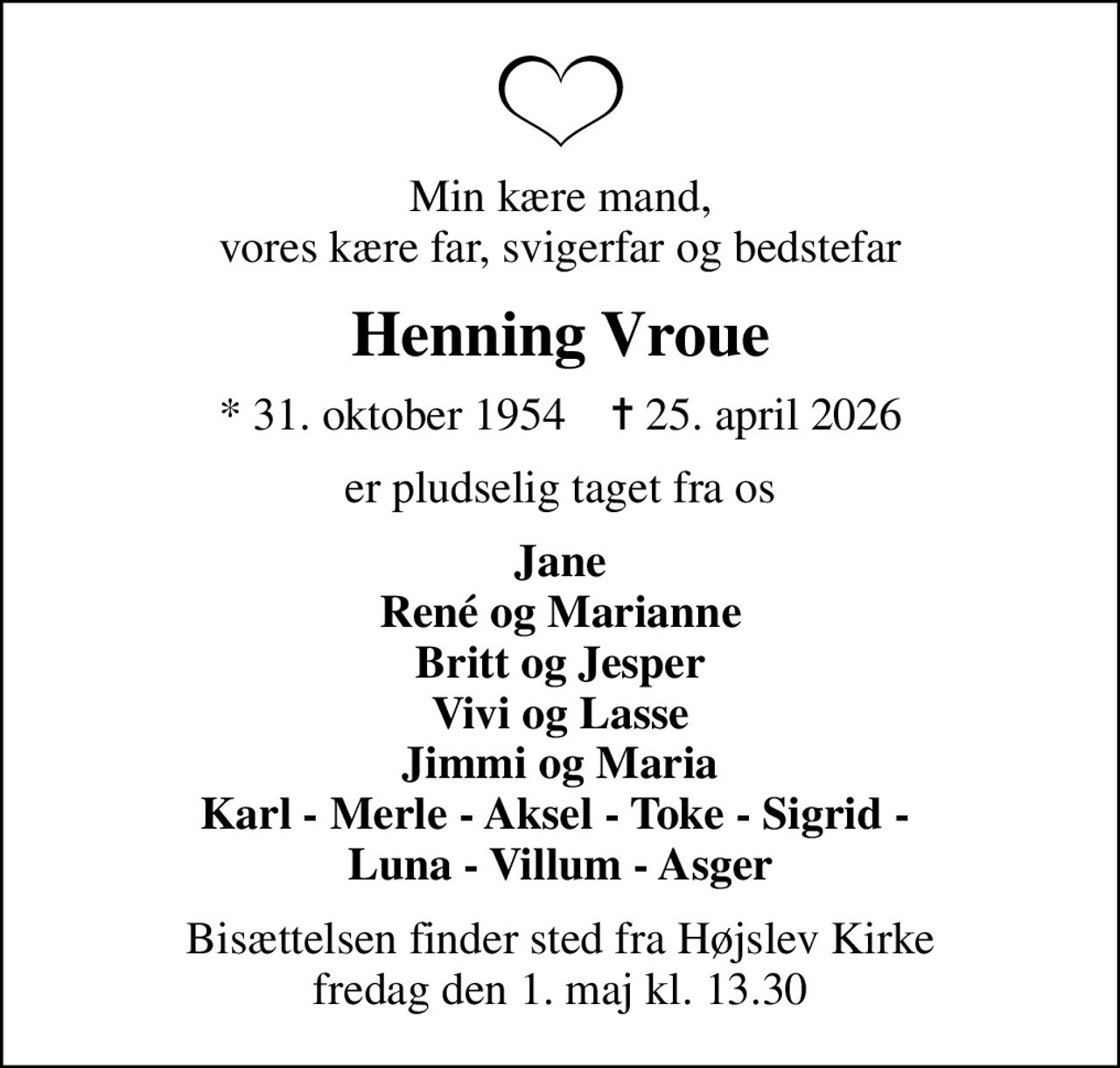 Min kære mand, vores kære far, svigerfar og bedstefar
Henning Vroue
* 31. oktober 1954    ✝ 25. april 2026
er pludselig taget fra os
Jane René og Marianne Britt og Jesper Vivi og Lasse Jimmi og Maria Karl - Merle - Aksel - Toke - Sigrid -  Luna - Villum - Asger
Bisættelsen finder sted fra Højslev Kirke  fredag den 1. maj kl. 13.30