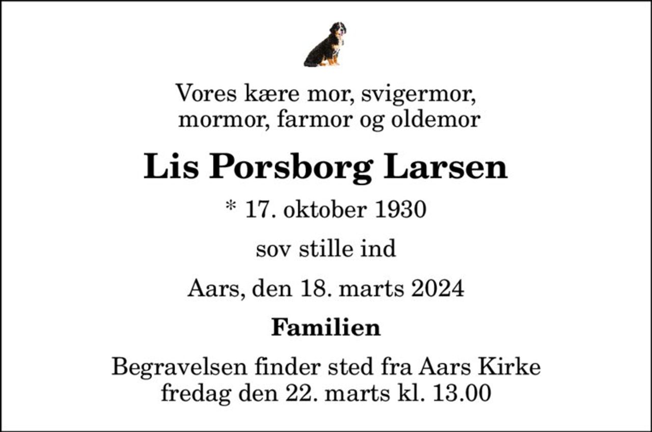 Vores kære mor, svigermor,  mormor, farmor og oldemor
Lis Porsborg Larsen
* 17. oktober 1930
sov stille ind
Aars, den 18. marts 2024
Familien
Begravelsen finder sted fra Aars Kirke  fredag den 22. marts kl. 13.00