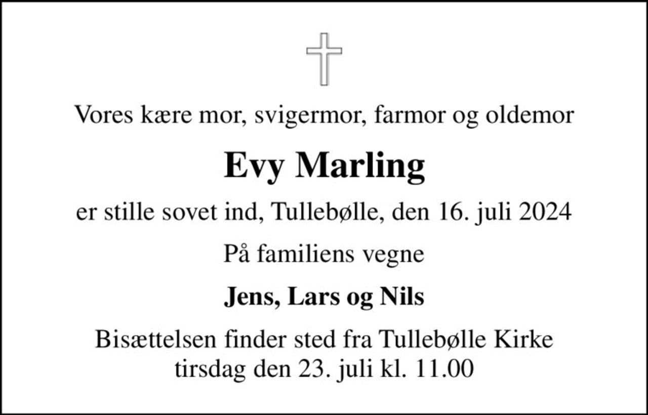 Vores kære mor, svigermor, farmor og oldemor
Evy Marling
er stille sovet ind, Tullebølle, den 16. juli 2024
På familiens vegne
Jens, Lars og Nils
Bisættelsen finder sted fra Tullebølle Kirke  tirsdag den 23. juli kl. 11.00