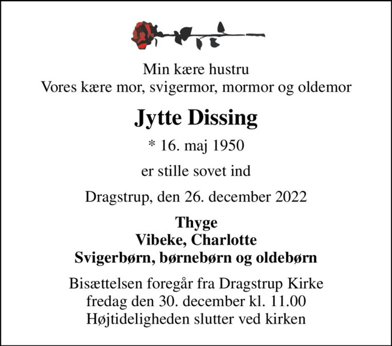Min kære hustru Vores kære mor, svigermor, mormor og oldemor
Jytte Dissing
* 16. maj 1950
er stille sovet ind
Dragstrup, den 26. december 2022
Thyge Vibeke, Charlotte Svigerbørn, børnebørn og oldebørn
Bisættelsen foregår fra Dragstrup Kirke  fredag den 30. december kl. 11.00  Højtideligheden slutter ved kirken