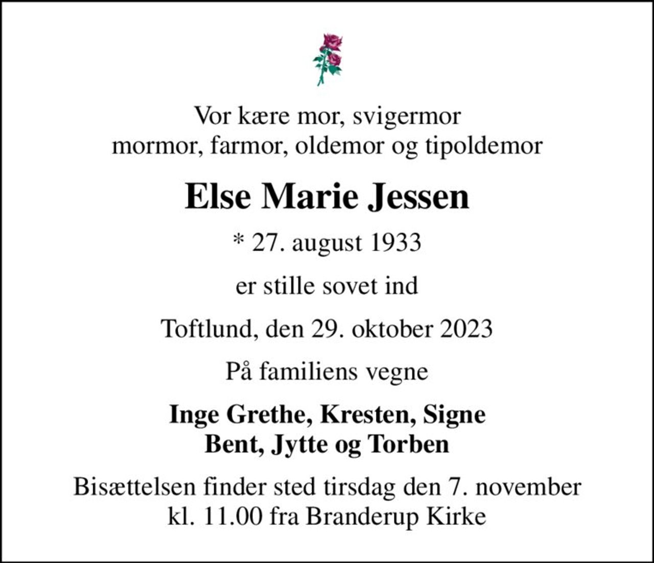 Vor kære mor, svigermor mormor, farmor, oldemor og tipoldemor
Else Marie Jessen
* 27. august 1933
er stille sovet ind
Toftlund, den 29. oktober 2023
På familiens vegne
Inge Grethe, Kresten, Signe Bent, Jytte og Torben
Bisættelsen finder sted tirsdag den 7. november kl. 11.00 fra Branderup Kirke