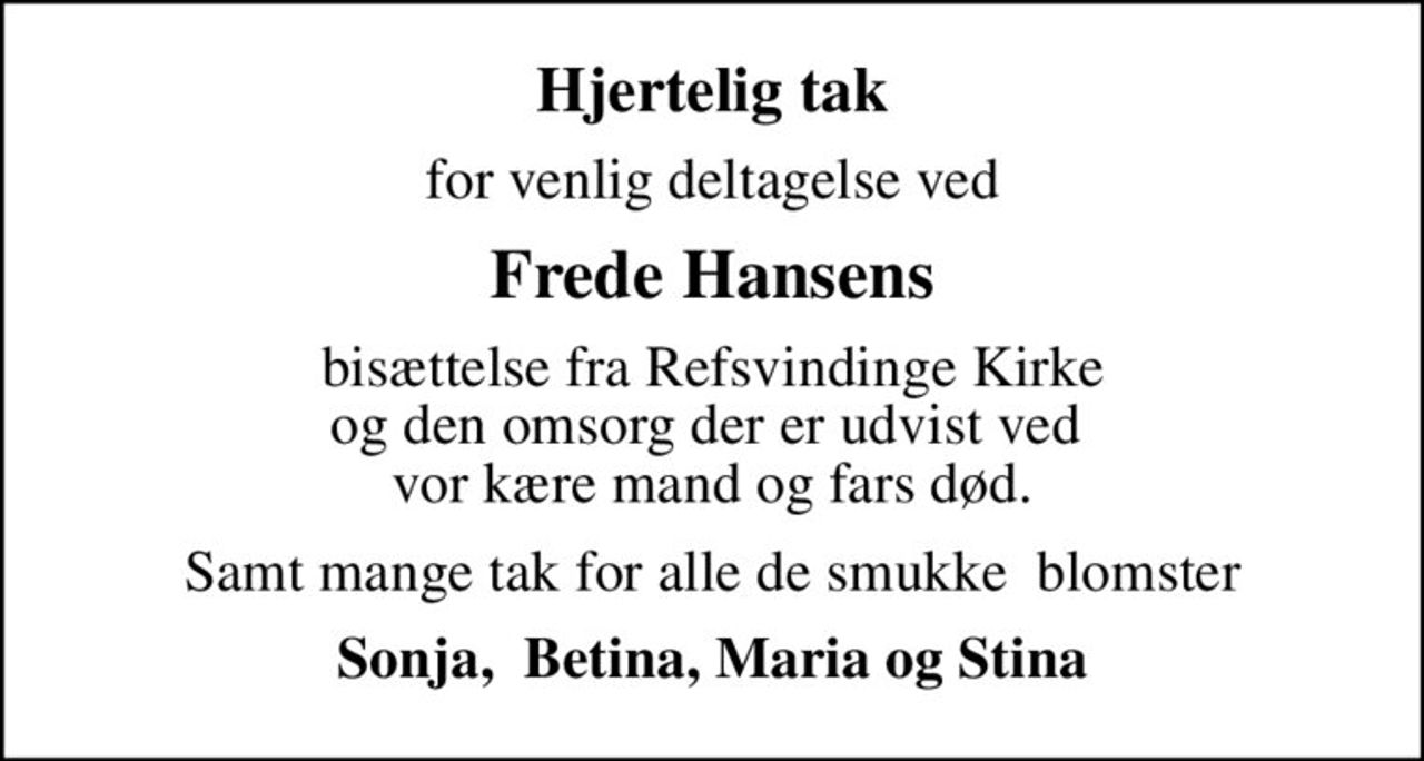 Hjertelig tak
for venlig deltagelse ved
Frede Hansens
bisættelse fra Refsvindinge Kirke og den omsorg der er udvist ved  vor kære mand og fars død.
Samt mange tak for alle de smukke  blomster
Sonja,  Betina, Maria og Stina