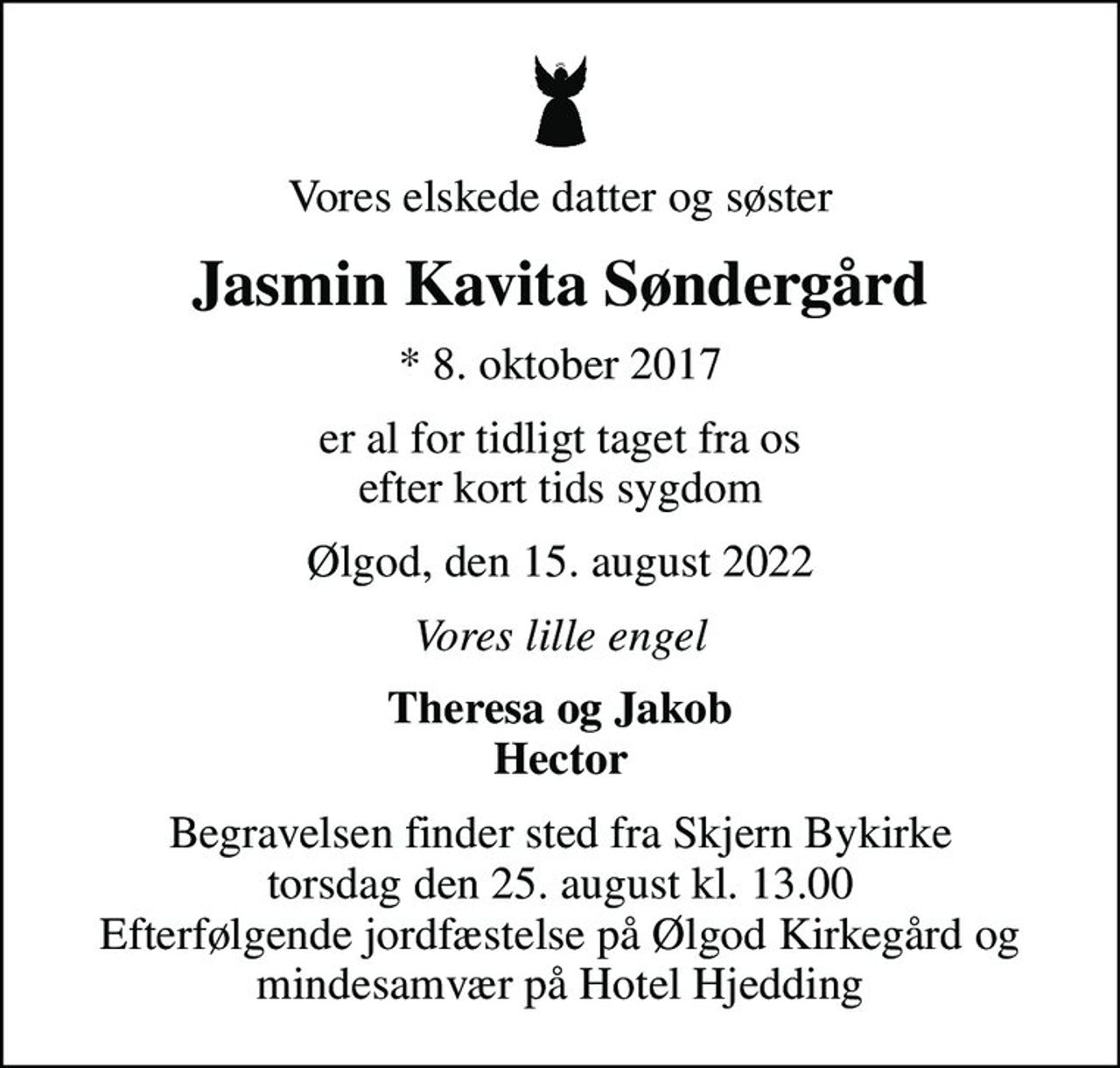 Vores elskede datter og søster
Jasmin Kavita Søndergård
* 8. oktober 2017
er al for tidligt taget fra os efter kort tids sygdom
Ølgod, den 15. august 2022
Vores lille engel
Theresa og Jakob Hector
Begravelsen finder sted fra Skjern Bykirke torsdag den 25. august kl. 13.00 Efterfølgende jordfæstelse på Ølgod Kirkegård og mindesamvær på Hotel Hjedding