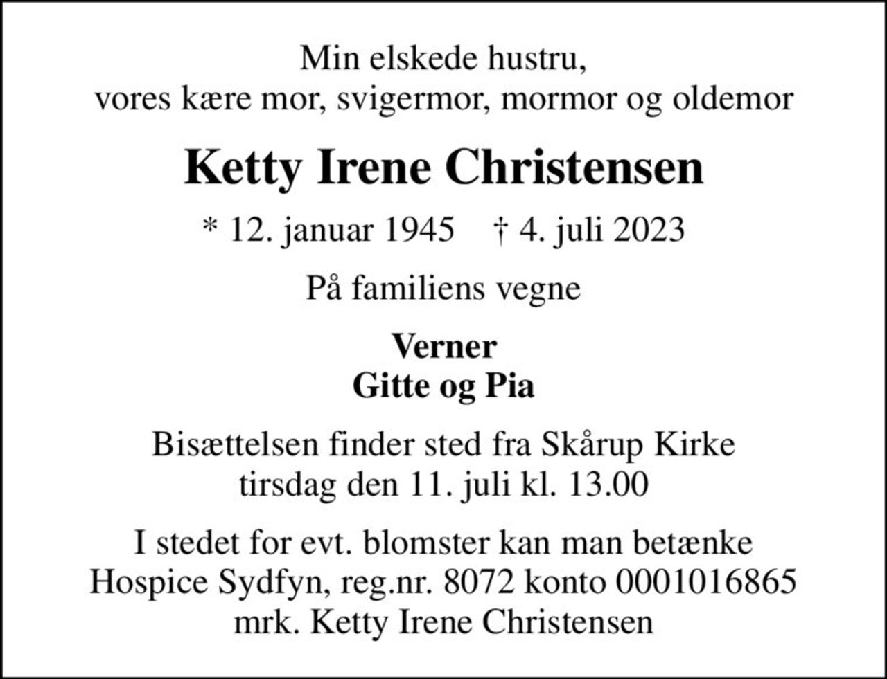 Min elskede hustru, vores kære mor, svigermor, mormor og oldemor
Ketty Irene Christensen
* 12. januar 1945    ✝ 4. juli 2023
På familiens vegne
Verner Gitte og Pia
Bisættelsen finder sted fra Skårup Kirke  tirsdag den 11. juli kl. 13.00 
I stedet for evt. blomster kan man betænke
					Hospice Sydfyn reg.nr.8072konto0001016865mrk. Ketty Irene
					Christensen