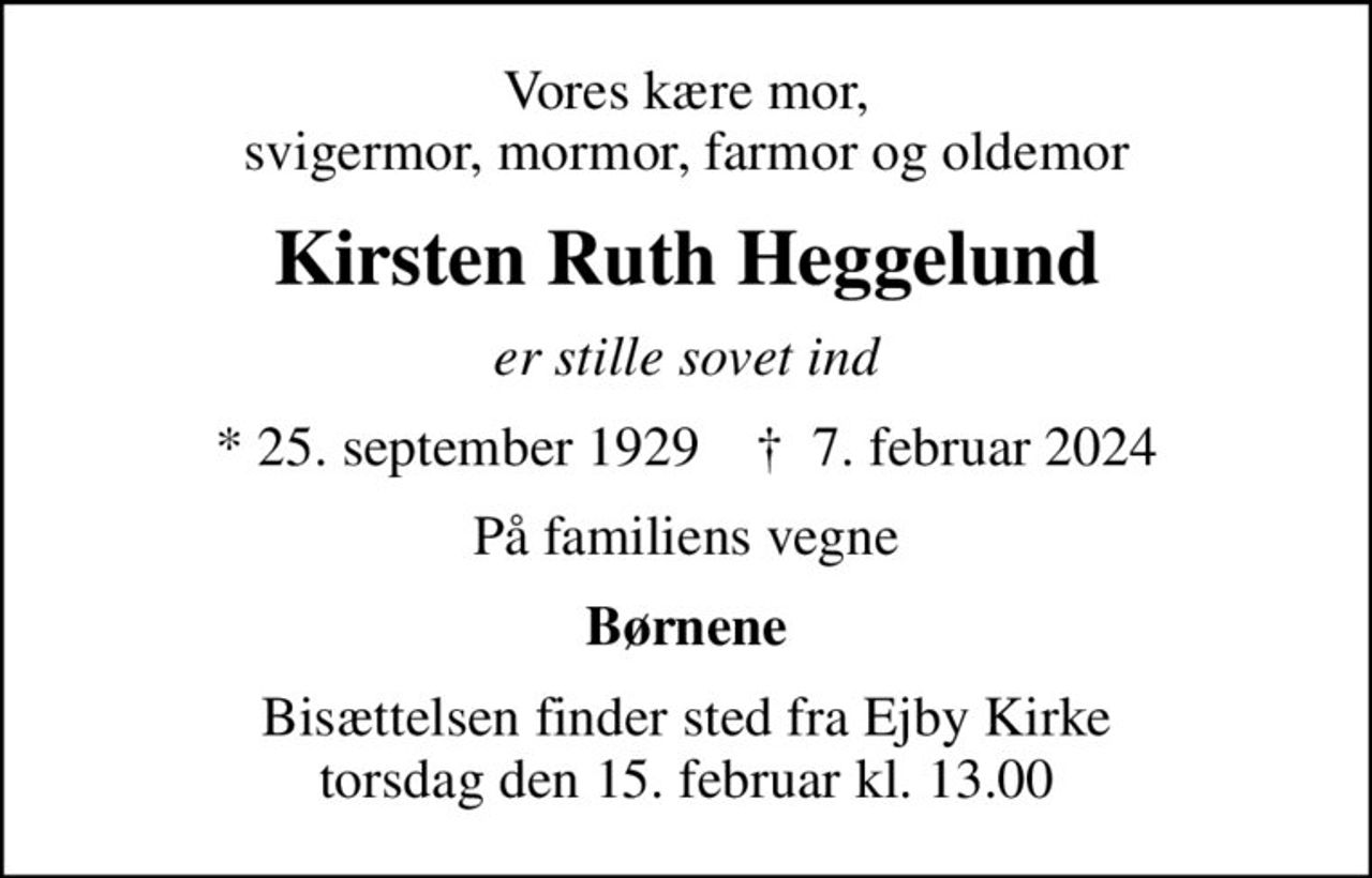 Vores kære mor, svigermor, mormor, farmor og oldemor
Kirsten Ruth Heggelund
er stille sovet ind
* 25. september 1929    ✝ 7. februar 2024
På familiens vegne
Børnene
Bisættelsen finder sted fra Ejby Kirke  torsdag den 15. februar kl. 13.00