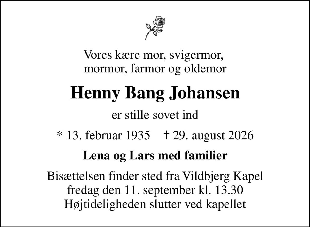 Vores kære mor, svigermor,  mormor, farmor og oldemor
Henny Bang Johansen
er stille sovet ind
* 13. februar 1935    ✝ 29. august 2026
Lena og Lars med familier
Bisættelsen finder sted fra Vildbjerg Kapel  fredag den 11. september kl. 13.30  Højtideligheden slutter ved kapellet