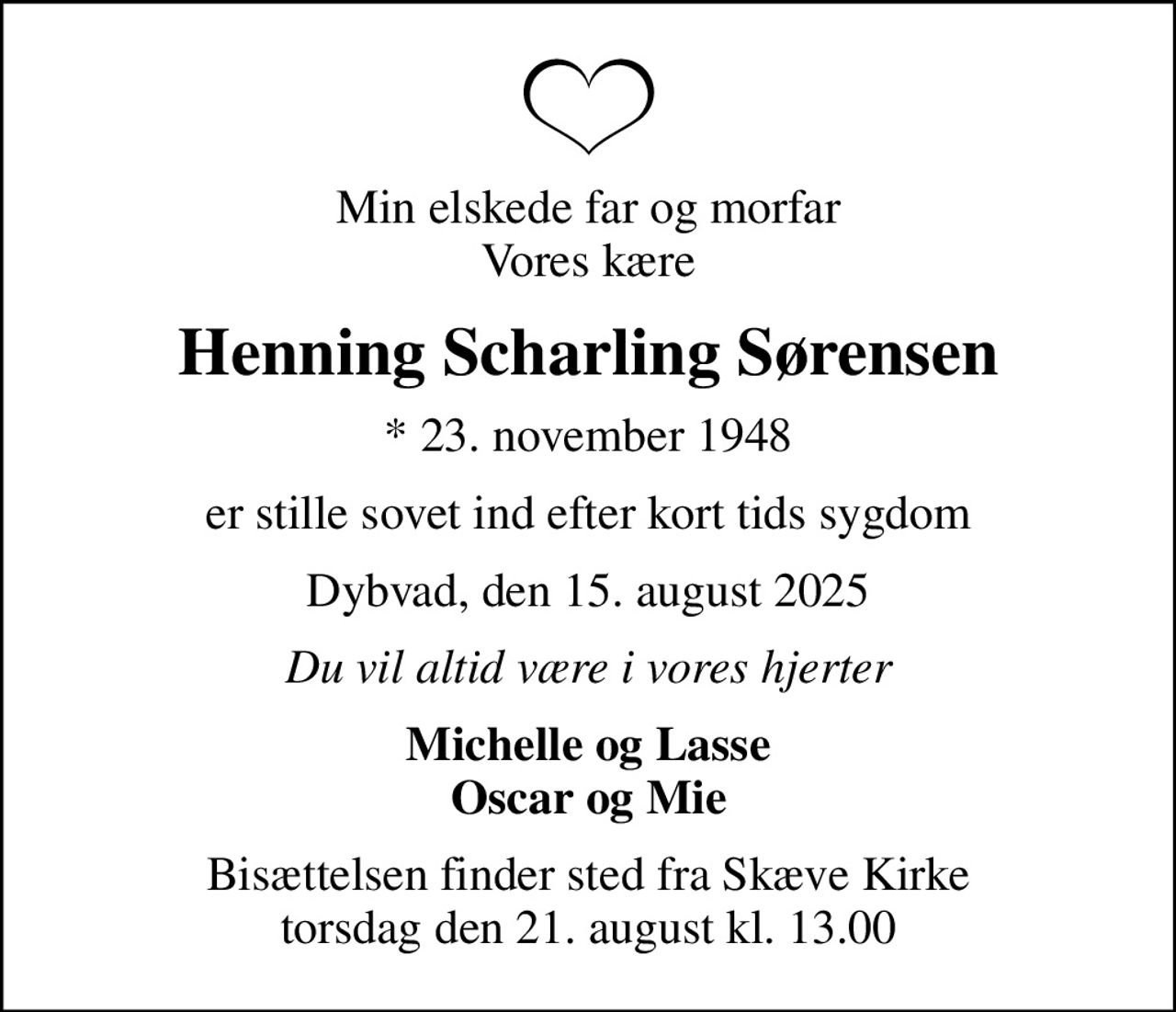 Min elskede far og morfar Vores kære
Henning Scharling Sørensen
* 23. november 1948
er stille sovet ind efter kort tids sygdom
Dybvad, den 15. august 2025
Du vil altid være i vores hjerter
Michelle og Lasse Oscar og Mie
Bisættelsen finder sted fra Skæve Kirke  torsdag den 21. august kl. 13.00