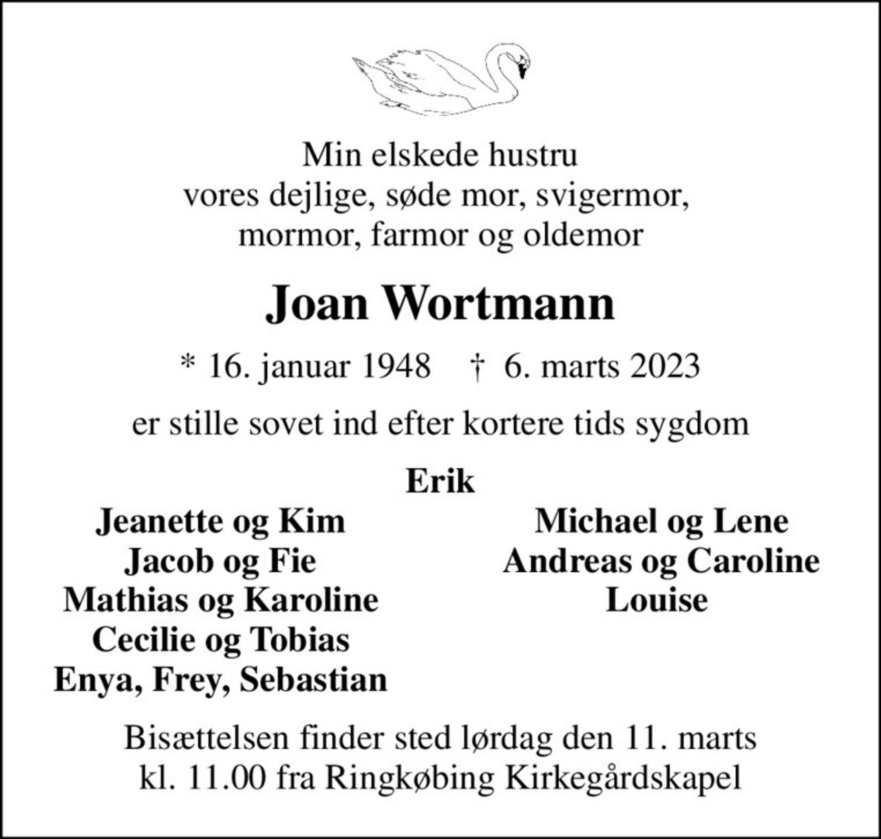 Min elskede hustru vores dejlige, søde mor, svigermor,  mormor, farmor og oldemor
Joan Wortmann
* 16. januar 1948    ✝ 6. marts 2023
er stille sovet ind efter kortere tids sygdom
Erik
Jeanette og Kim
Michael og Lene
Jacob og Fie
Andreas og Caroline
Mathias og Karoline
Louise 
Cecilie og Tobias
Enya, Frey, Sebastian
Bisættelsen finder sted lørdag den 11. marts kl. 11.00 fra Ringkøbing Kirkegårdskapel