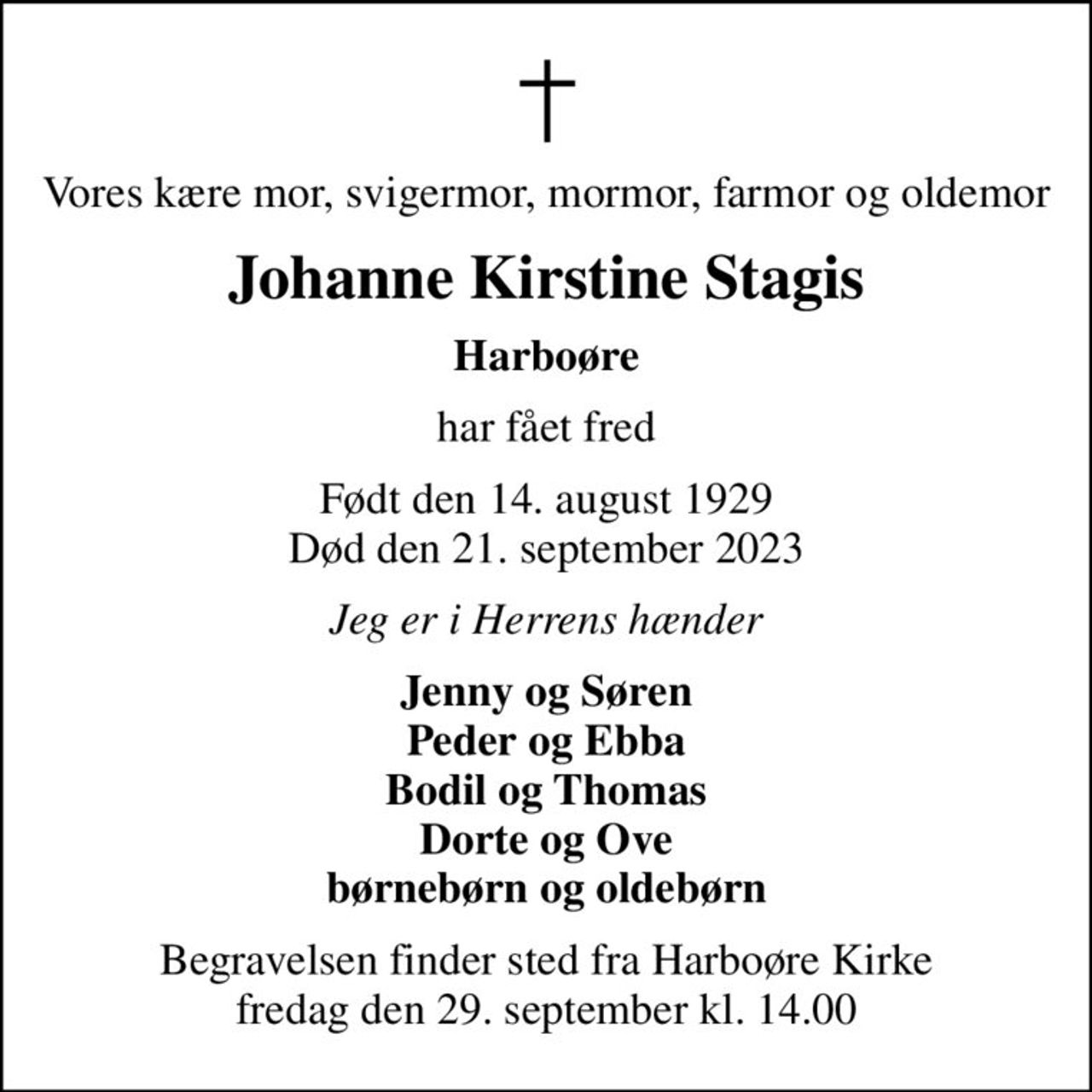 Vores kære mor, svigermor, mormor, farmor og oldemor
Johanne Kirstine Stagis
Harboøre
har fået fred
Født den 14. august 1929 Død den 21. september 2023
Jeg er i Herrens hænder
Jenny og Søren Peder og Ebba Bodil og Thomas Dorte og Ove børnebørn og oldebørn
Begravelsen finder sted fra Harboøre Kirke  fredag den 29. september kl. 14.00
