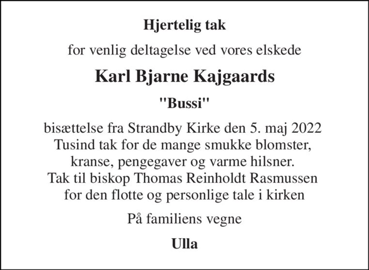 Hjertelig tak 
for venlig deltagelse ved vores elskede 
Karl Bjarne Kajgaards 
"Bussi" 
bisættelse fra Strandby Kirke den 5. maj 2022  Tusind tak for de mange smukke blomster,  kranse, pengegaver og varme hilsner.  Tak til biskop Thomas Reinholdt Rasmussen  for den flotte og personlige tale i kirken 
På familiens vegne 
Ulla