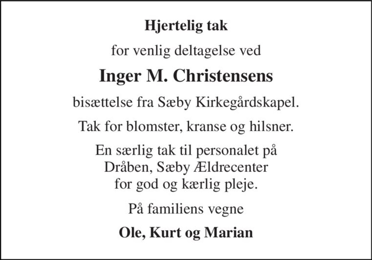 Hjertelig tak 
for venlig deltagelse ved 
Inger M. Christensens 
bisættelse fra Sæby Kirkegårdskapel. 
Tak for blomster, kranse og hilsner. 
En særlig tak til personalet på Dråben, Sæby Ældrecenter for god og kærlig pleje. 
På familiens vegne 
Ole, Kurt og Marian