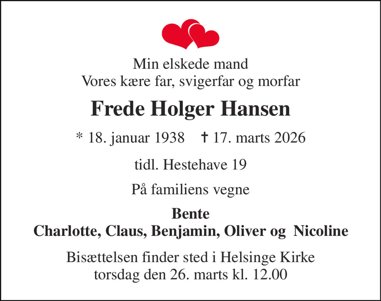 Min elskede mand Vores kære far, svigerfar og morfar 
Frede Holger Hansen 
* 18. januar 1938    ✝ 17. marts 2026 
tidl. Hestehave 19 
På familiens vegne 
Bente Charlotte, Claus, Benjamin, Oliver og  Nicoline 
Bisættelsen finder sted i Helsinge Kirke torsdag den 26. marts kl. 12.00