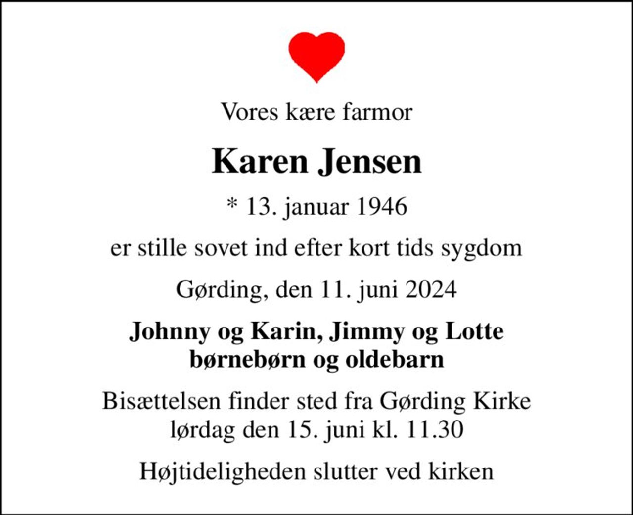 Vores kære farmor
Karen Jensen
* 13. januar 1946
er stille sovet ind efter kort tids sygdom
Gørding, den 11. juni 2024
Johnny og Karin, Jimmy og Lotte børnebørn og oldebarn
Bisættelsen finder sted fra Gørding Kirke  lørdag den 15. juni kl. 11.30 
Højtideligheden slutter ved kirken