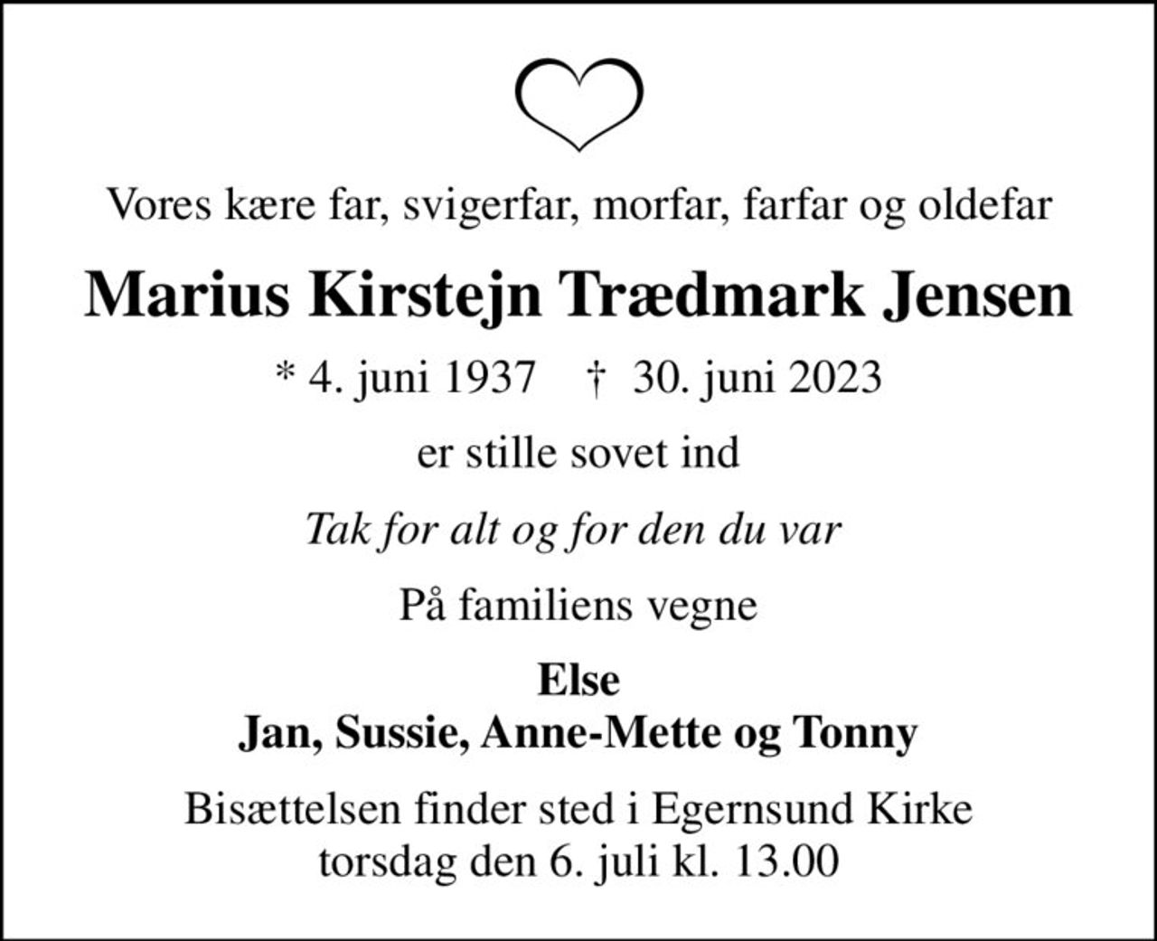 Vores kære far, svigerfar, morfar, farfar og oldefar
Marius Kirstejn Trædmark Jensen
* 4. juni 1937    ✝ 30. juni 2023
er stille sovet ind
Tak for alt og for den du var 
På familiens vegne
Else Jan, Sussie, Anne-Mette og Tonny
Bisættelsen finder sted i Egernsund Kirke  torsdag den 6. juli kl. 13.00