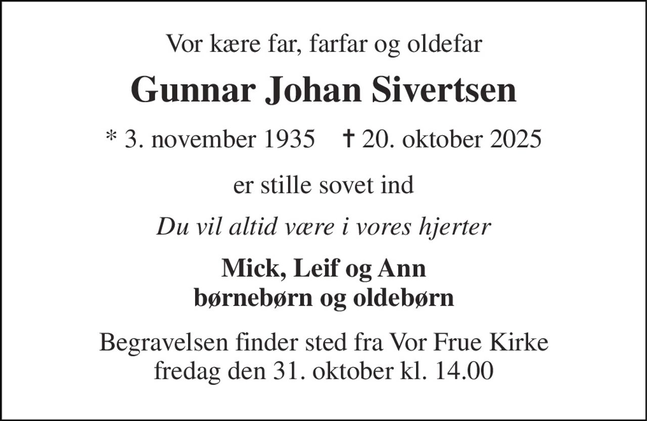 Vor kære far, farfar og oldefar 
Gunnar Johan Sivertsen 
*​ 3. november 1935​    ✝​ 20. oktober 2025 
er stille sovet ind 
Du vil altid være i vores hjerter 
Mick, Leif og Ann børnebørn og oldebørn 
Begravelsen finder sted fra Vor Frue Kirke fredag den 31. oktober kl. 14.00