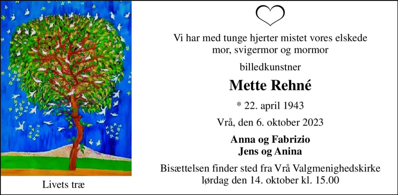Vi har med tunge hjerter mistet vores elskede mor, svigermor og mormor 
billedkunstner 
Mette Rehné 
*​ 22. april 1943 
Vrå, den 6. oktober 2023 
Anna og Fabrizio Jens og Anina 
Bisættelsen finder sted fra Vrå Valgmenighedskirke lørdag den 14. oktober kl. 15.00 
Livets træ