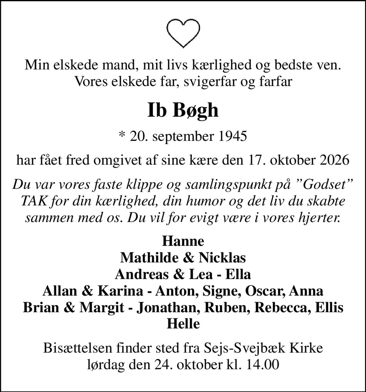 Min elskede mand, mit livs kærlighed og bedste ven. Vores elskede far, svigerfar og farfar
Ib Bøgh
* 20. september 1945
har fået fred omgivet af sine kære den 17. oktober 2026
Du var vores faste klippe og samlingspunkt på Godset TAK for din kærlighed, din humor og det liv du skabte sammen med os. Du vil for evigt være i vores hjerter.
Hanne Mathilde & Nicklas Andreas & Lea - Ella Allan & Karina - Anton, Signe, Oscar, Anna Brian & Margit - Jonathan, Ruben, Rebecca, Ellis Helle
Bisættelsen finder sted fra Sejs-Svejbæk Kirke  lørdag den 24. oktober kl. 14.00