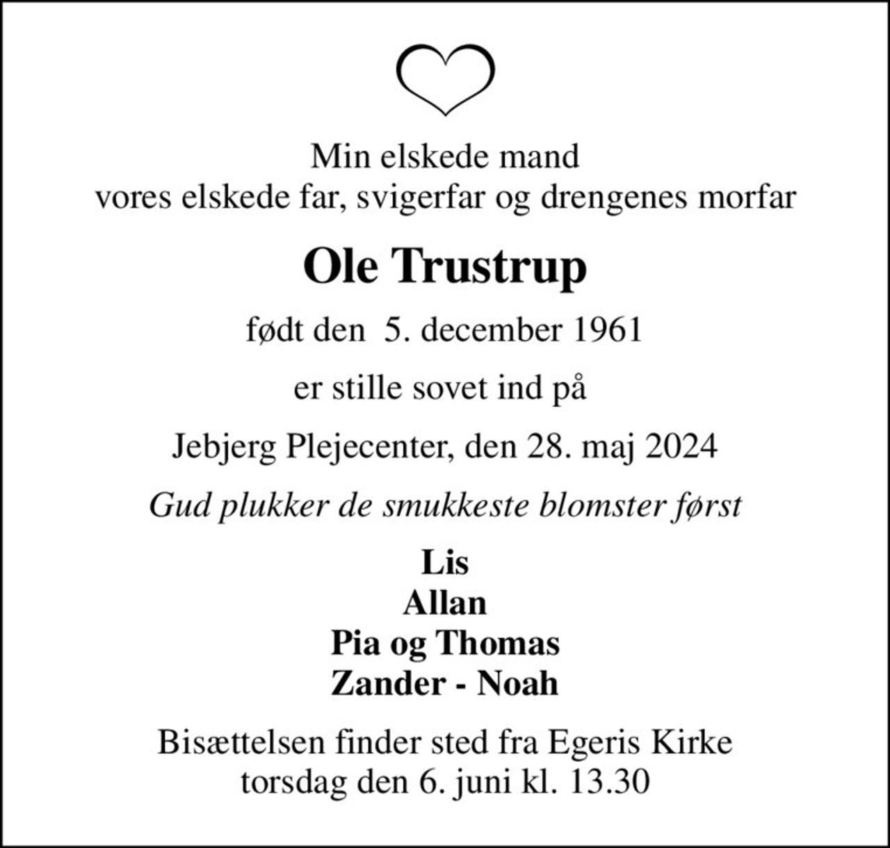 Min elskede mand vores elskede far, svigerfar og drengenes morfar
Ole Trustrup
født den  5. december 1961
er stille sovet ind på 
Jebjerg Plejecenter, den 28. maj 2024
Gud plukker de smukkeste blomster først
Lis Allan Pia og Thomas Zander - Noah
Bisættelsen finder sted fra Egeris Kirke  torsdag den 6. juni kl. 13.30