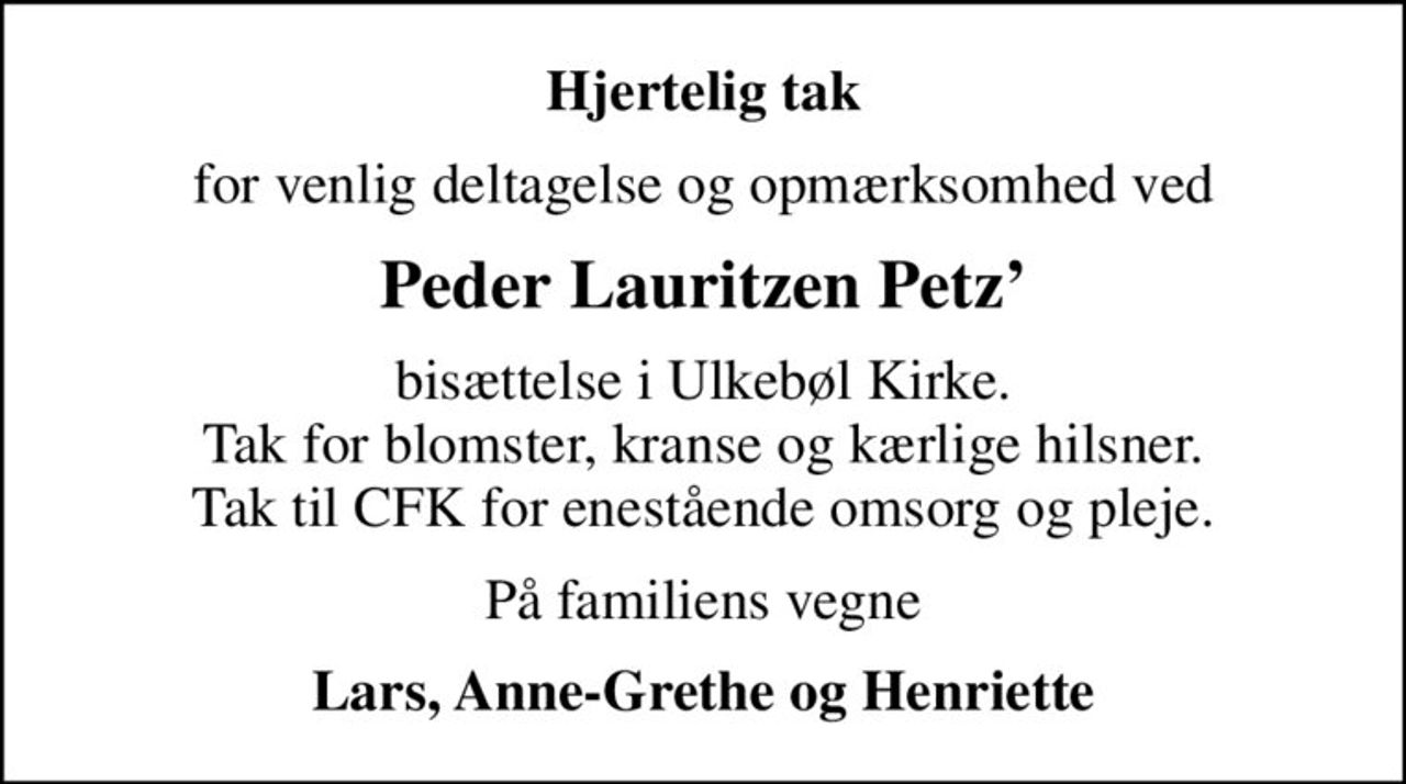 Hjertelig tak
for venlig deltagelse og opmærksomhed ved
Peder Lauritzen Petz
bisættelse i Ulkebøl Kirke. Tak for blomster, kranse og kærlige hilsner. Tak til CFK for enestående omsorg og pleje.
På familiens vegne
Lars, Anne-Grethe og Henriette