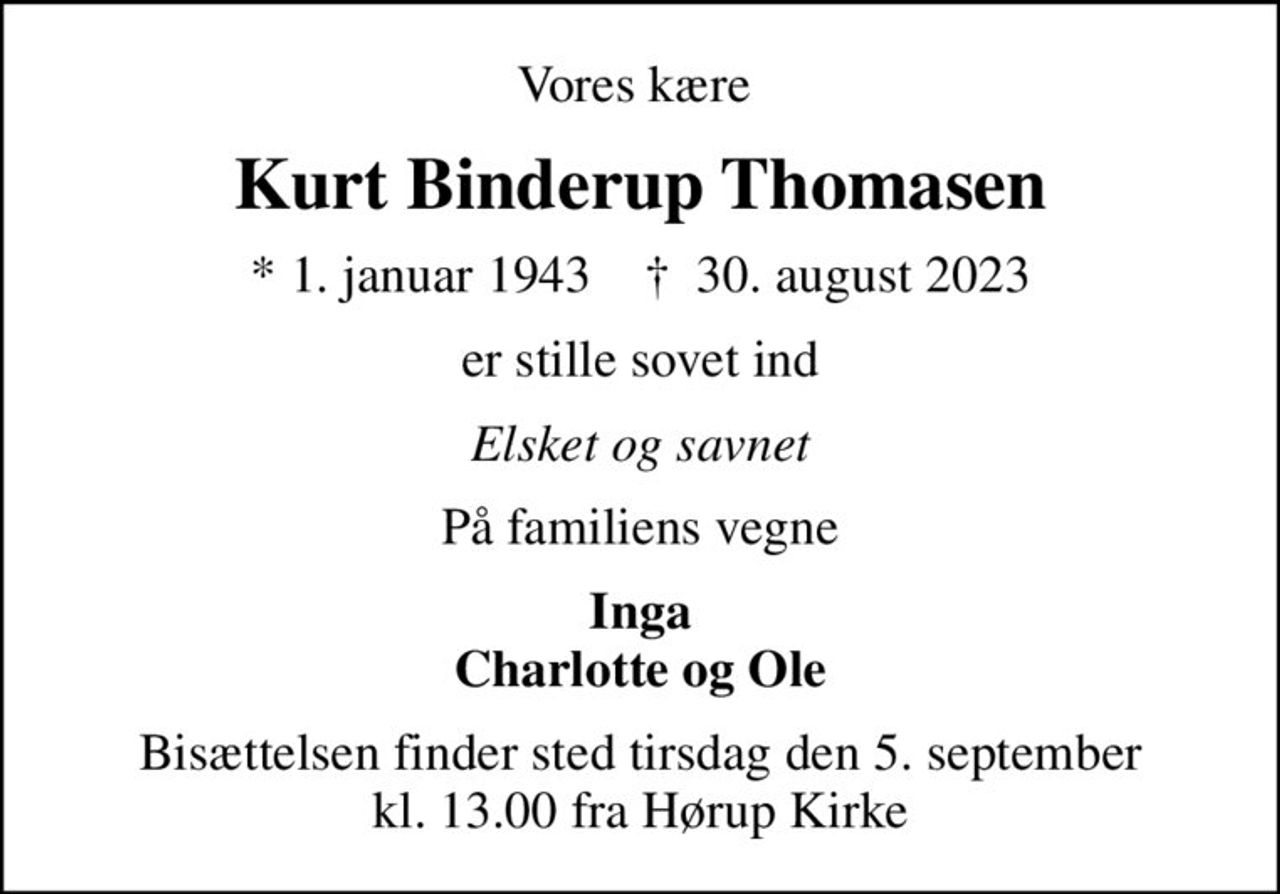 Vores kære 
Kurt Binderup Thomasen
* 1. januar 1943    ✝ 30. august 2023
er stille sovet ind
Elsket og savnet
På familiens vegne
Inga Charlotte og Ole
Bisættelsen finder sted tirsdag den 5. september kl. 13.00 fra Hørup Kirke