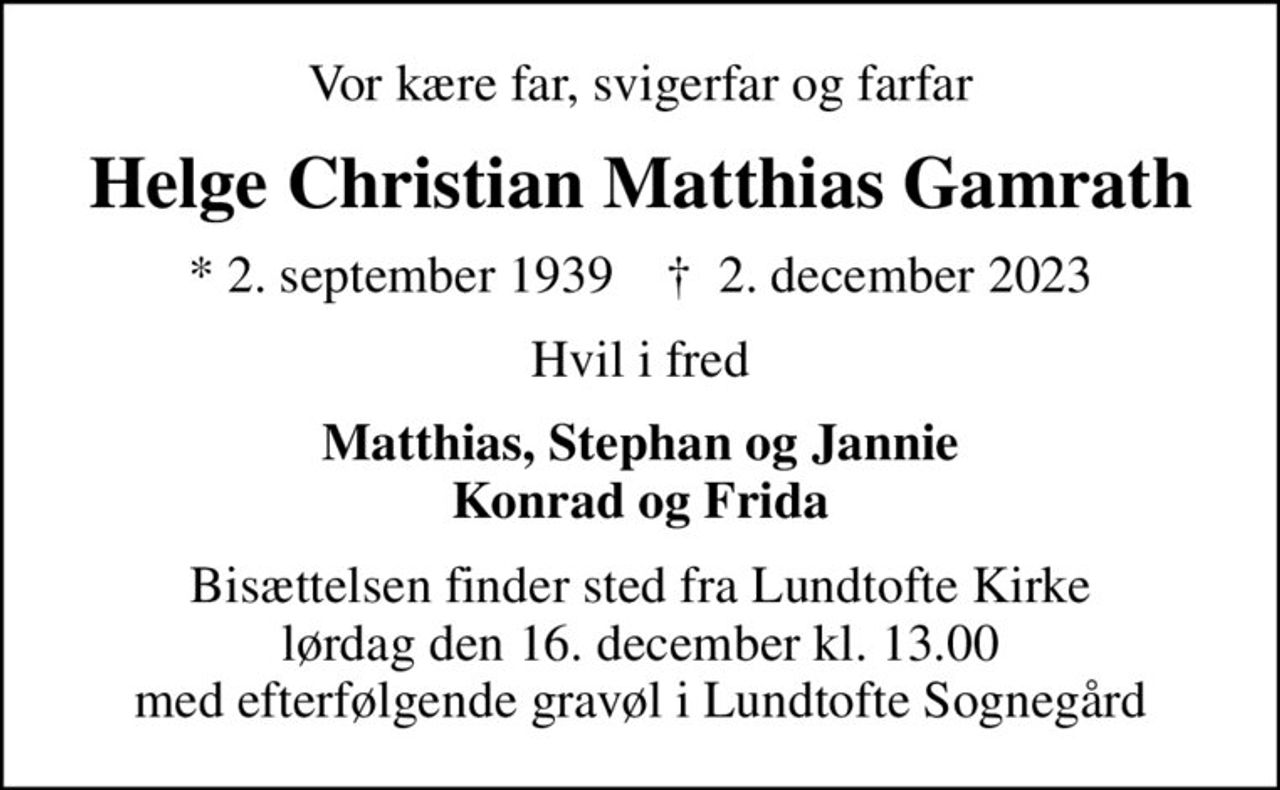 Vor kære far, svigerfar og farfar
Helge Christian Matthias Gamrath
* 2. september 1939    ✝ 2. december 2023
Hvil i fred
Matthias, Stephan og Jannie Konrad og Frida
Bisættelsen finder sted fra Lundtofte Kirke  lørdag den 16. december kl. 13.00  med efterfølgende gravøl i Lundtofte Sognegård