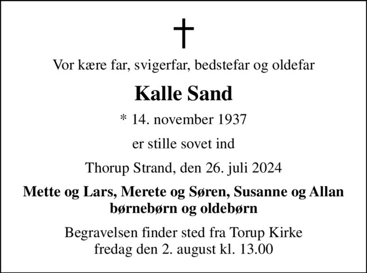 Vor kære far, svigerfar, bedstefar og oldefar
Kalle Sand
* 14. november 1937
er stille sovet ind
Thorup Strand, den 26. juli 2024
Mette og Lars, Merete og Søren, Susanne og Allan børnebørn og oldebørn
Begravelsen finder sted fra Torup Kirke  fredag den 2. august kl. 13.00