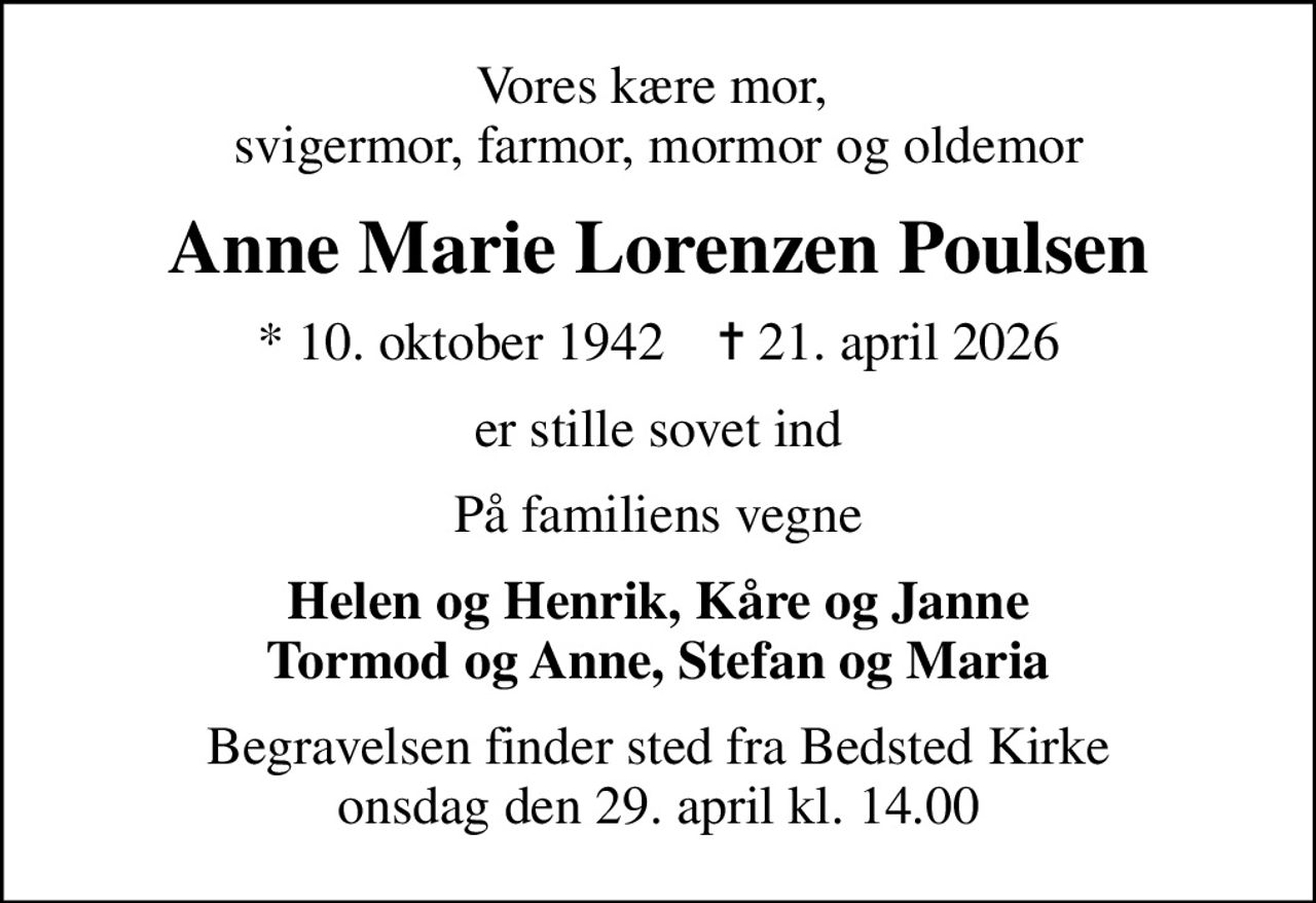 Vores kære mor,  svigermor, farmor, mormor og oldemor
Anne Marie Lorenzen Poulsen
* 10. oktober 1942    ✝ 21. april 2026
er stille sovet ind
På familiens vegne
Helen og Henrik, Kåre og Janne Tormod og Anne, Stefan og Maria
Begravelsen finder sted fra Bedsted Kirke  onsdag den 29. april kl. 14.00