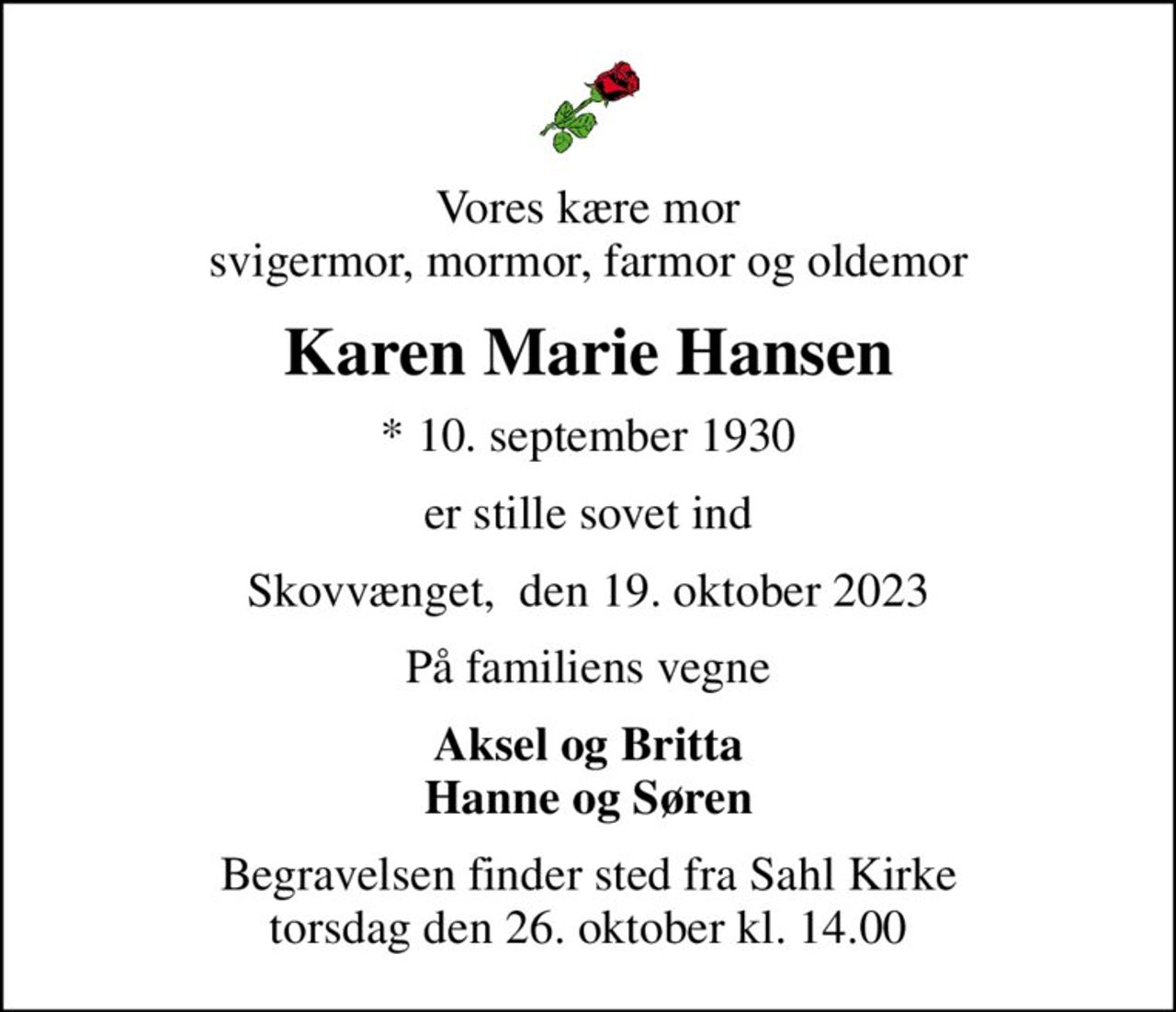 Vores kære mor svigermor, mormor, farmor og oldemor
Karen Marie Hansen
* 10. september 1930
er stille sovet ind
Skovvænget,  den 19. oktober 2023
På familiens vegne
Aksel og Britta Hanne og Søren
Begravelsen finder sted fra Sahl Kirke  torsdag den 26. oktober kl. 14.00