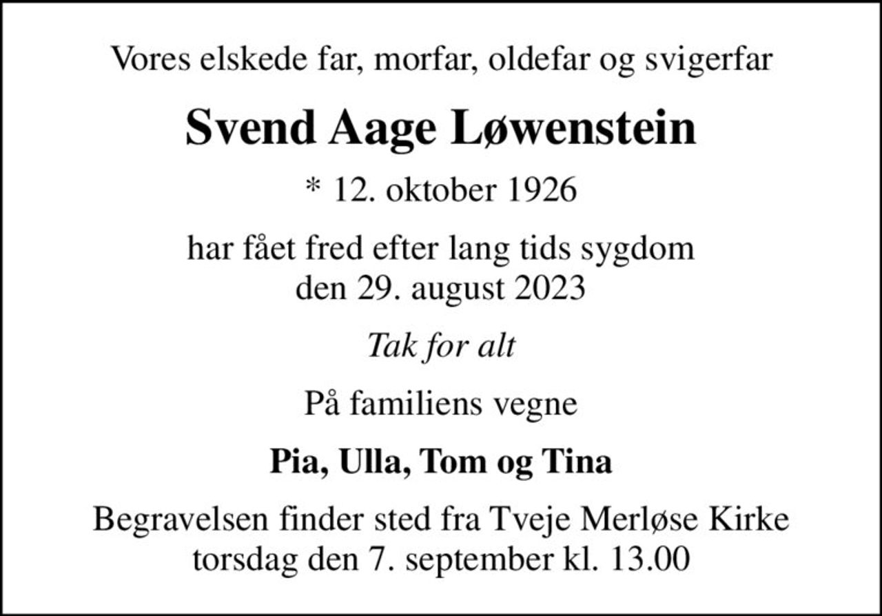 Vores elskede far, morfar, oldefar og svigerfar
Svend Aage Løwenstein
* 12. oktober 1926
har fået fred efter lang tids sygdom den 29. august 2023
Tak for alt
På familiens vegne
Pia, Ulla, Tom og Tina
Begravelsen finder sted fra Tveje Merløse Kirke  torsdag den 7. september kl. 13.00
