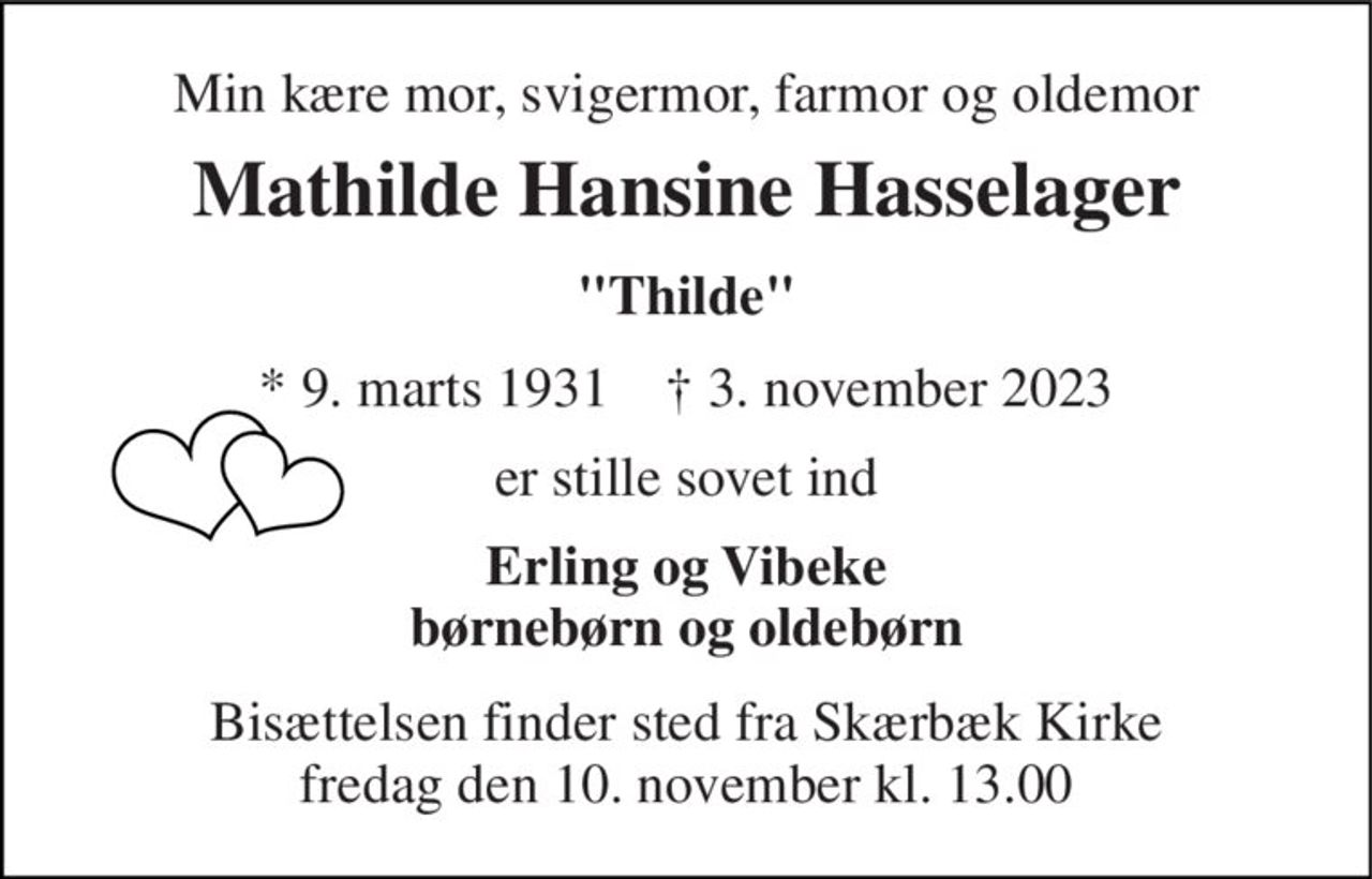 Min kære mor, svigermor, farmor og oldemor 
Mathilde Hansine Hasselager 
"Thilde" 
*​ 9. marts 1931​    †​ 3. november 2023 
er stille sovet ind 
Erling og Vibeke børnebørn og oldebørn 
Bisættelsen​ finder sted fra Skærbæk Kirke​ fredag den 10. november​ kl. 13.00