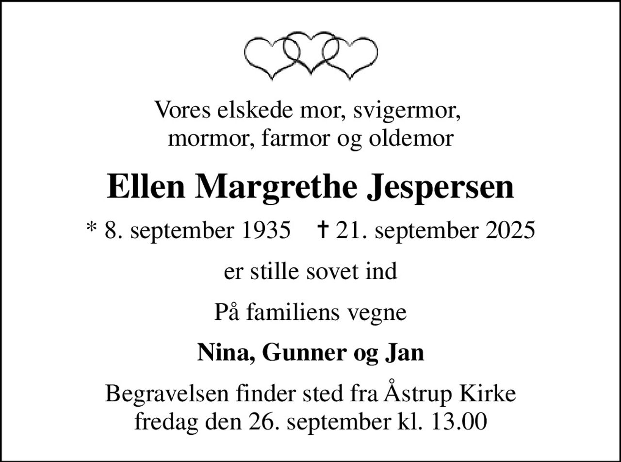 Vores elskede mor, svigermor,  mormor, farmor og oldemor
Ellen Margrethe Jespersen
* 8. september 1935    ✝ 21. september 2025
er stille sovet ind
På familiens vegne
Nina, Gunner og Jan
Begravelsen finder sted fra Åstrup Kirke  fredag den 26. september kl. 13.00