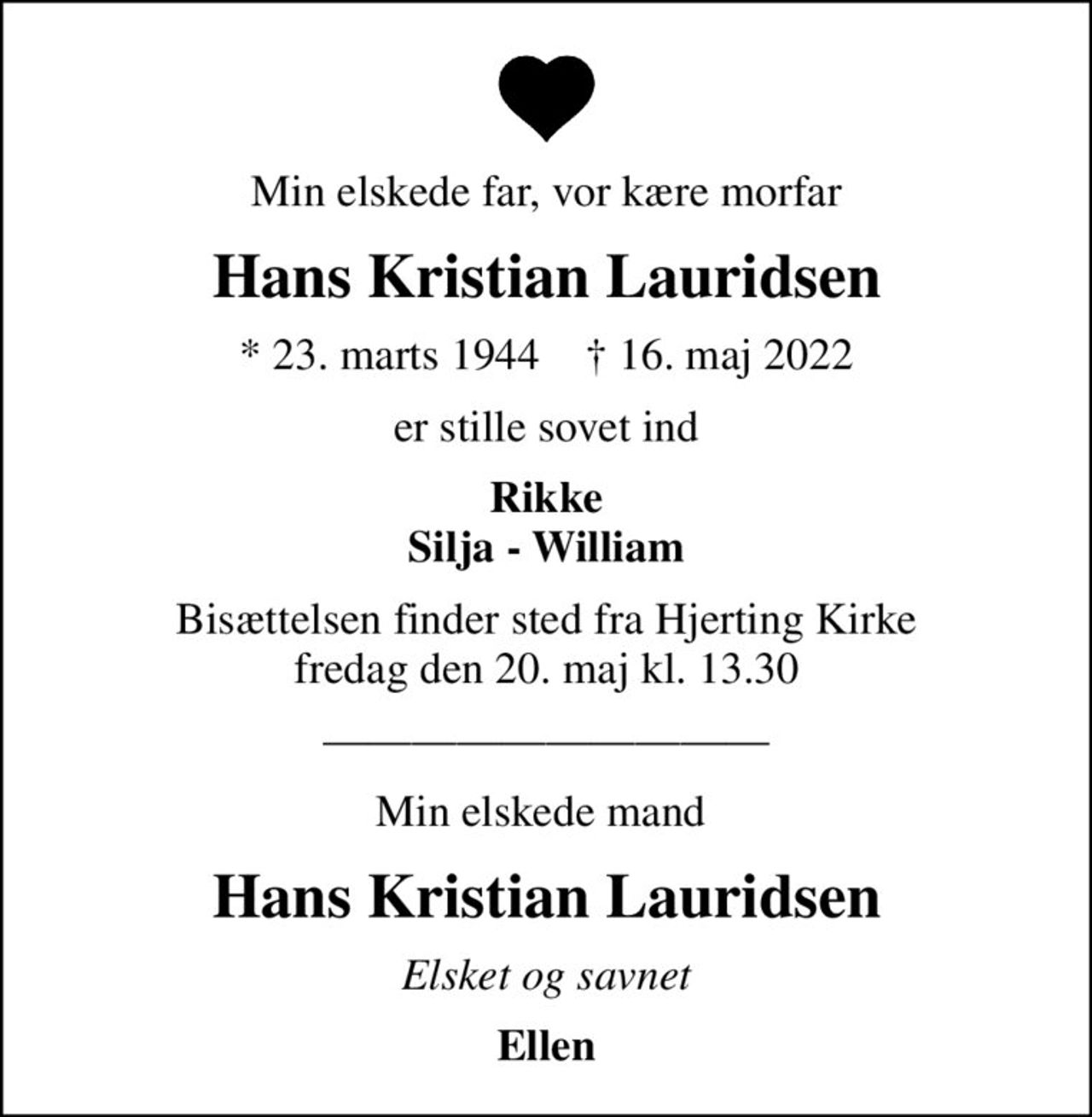 Min elskede far, vor kære morfar
Hans Kristian Lauridsen
* 23. marts 1944    ✝ 16. maj 2022
er stille sovet ind
Rikke Silja - William
Bisættelsen finder sted fra Hjerting Kirke  fredag den 20. maj kl. 13.30 
Min elskede mand 
Hans Kristian Lauridsen
Elsket og savnet
Ellen