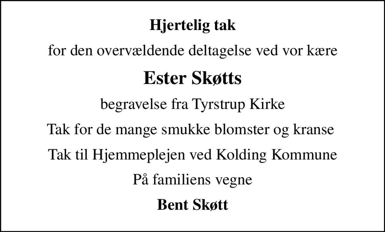 Hjertelig tak
for den overvældende deltagelse ved vor kære
Ester Skøtts
begravelse fra Tyrstrup Kirke
Tak for de mange smukke blomster og kranse 
Tak til Hjemmeplejen ved Kolding Kommune
På familiens vegne
Bent Skøtt