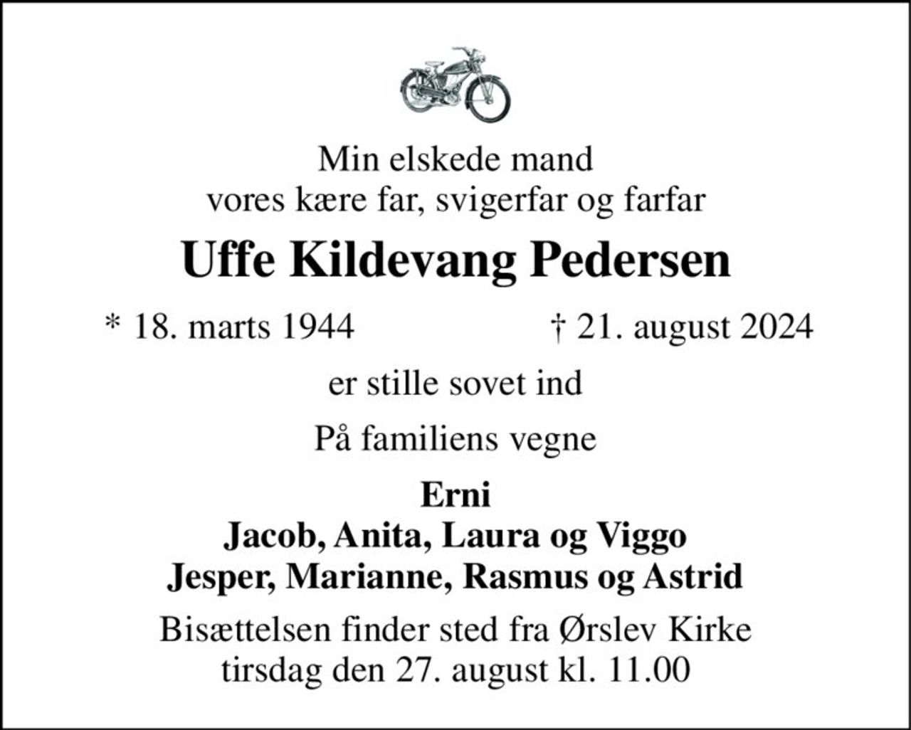 Min elskede mand vores kære far, svigerfar og farfar 
Uffe Kildevang Pedersen 
*​ 18. marts 1944 
✝​ 21. august 2024​ 
er stille sovet ind 
På familiens vegne 
Erni Jacob, Anita, Laura og Viggo Jesper, Marianne, Rasmus og Astrid 
Bisættelsen​ finder sted fra Ørslev Kirke​ tirsdag den 27. august​ kl. 11.00