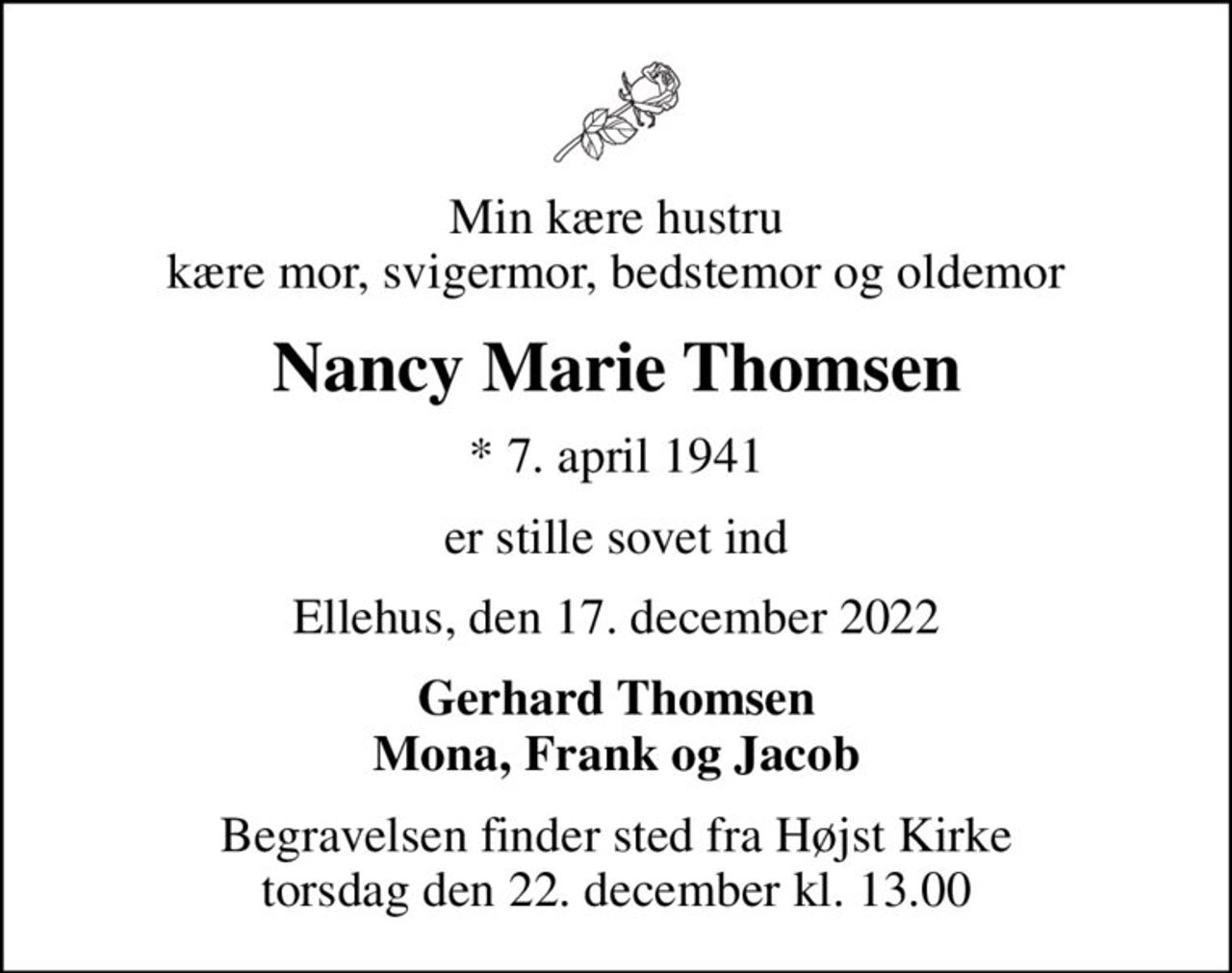 Min kære hustru kære mor, svigermor, bedstemor og oldemor
Nancy Marie Thomsen
* 7. april 1941
er stille sovet ind
Ellehus, den 17. december 2022
Gerhard Thomsen Mona, Frank og Jacob
Begravelsen finder sted fra Højst Kirke  torsdag den 22. december kl. 13.00