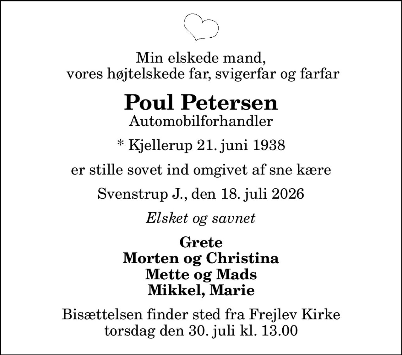 Min elskede mand,  vores højtelskede far, svigerfar og farfar
Poul Petersen
Automobilforhandler
* Kjellerup 21. juni 1938
er stille sovet ind omgivet af sne kære
Svenstrup J., den 18. juli 2026
Elsket og savnet
Grete Morten og Christina Mette og Mads Mikkel, Marie
Bisættelsen finder sted fra Frejlev Kirke  torsdag den 30. juli kl. 13.00