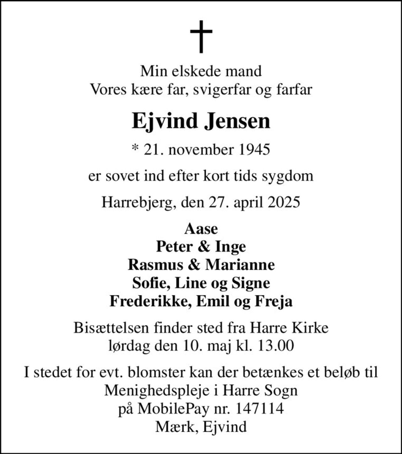 Min elskede mand Vores kære far, svigerfar og farfar
Ejvind Jensen
* 21. november 1945
er sovet ind efter kort tids sygdom
Harrebjerg, den 27. april 2025
Aase Peter & Inge Rasmus & Marianne Sofie, Line og Signe Frederikke, Emil og Freja
Bisættelsen finder sted fra Harre Kirke  lørdag den 10. maj kl. 13.00 
I stedet for evt. blomster kan der betænkes et beløb til Menighedspleje i Harre Sogn på MobilePay nr. 147114 Mærk, Ejvind