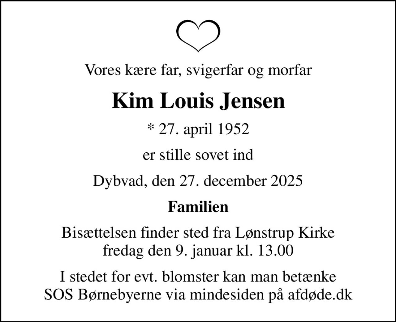 Vores kære far, svigerfar og morfar
Kim Louis Jensen
* 27. april 1952
er stille sovet ind
Dybvad, den 27. december 2025
Familien
Bisættelsen finder sted fra Lønstrup Kirke  fredag den 9. januar kl. 13.00 
I stedet for evt. blomster kan man betænke
					SOS Børnebyerne via mindesiden på afdøde.dk