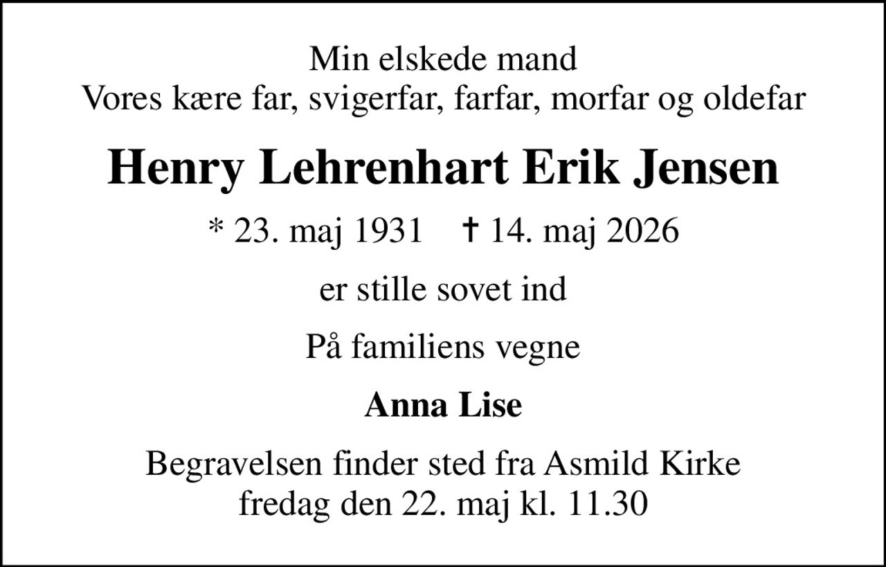 Min elskede mand Vores kære far, svigerfar, farfar, morfar og oldefar
Henry Lehrenhart Erik Jensen
* 23. maj 1931    ✝ 14. maj 2026
er stille sovet ind
På familiens vegne
Anna Lise
Begravelsen finder sted fra Asmild Kirke  fredag den 22. maj kl. 11.30