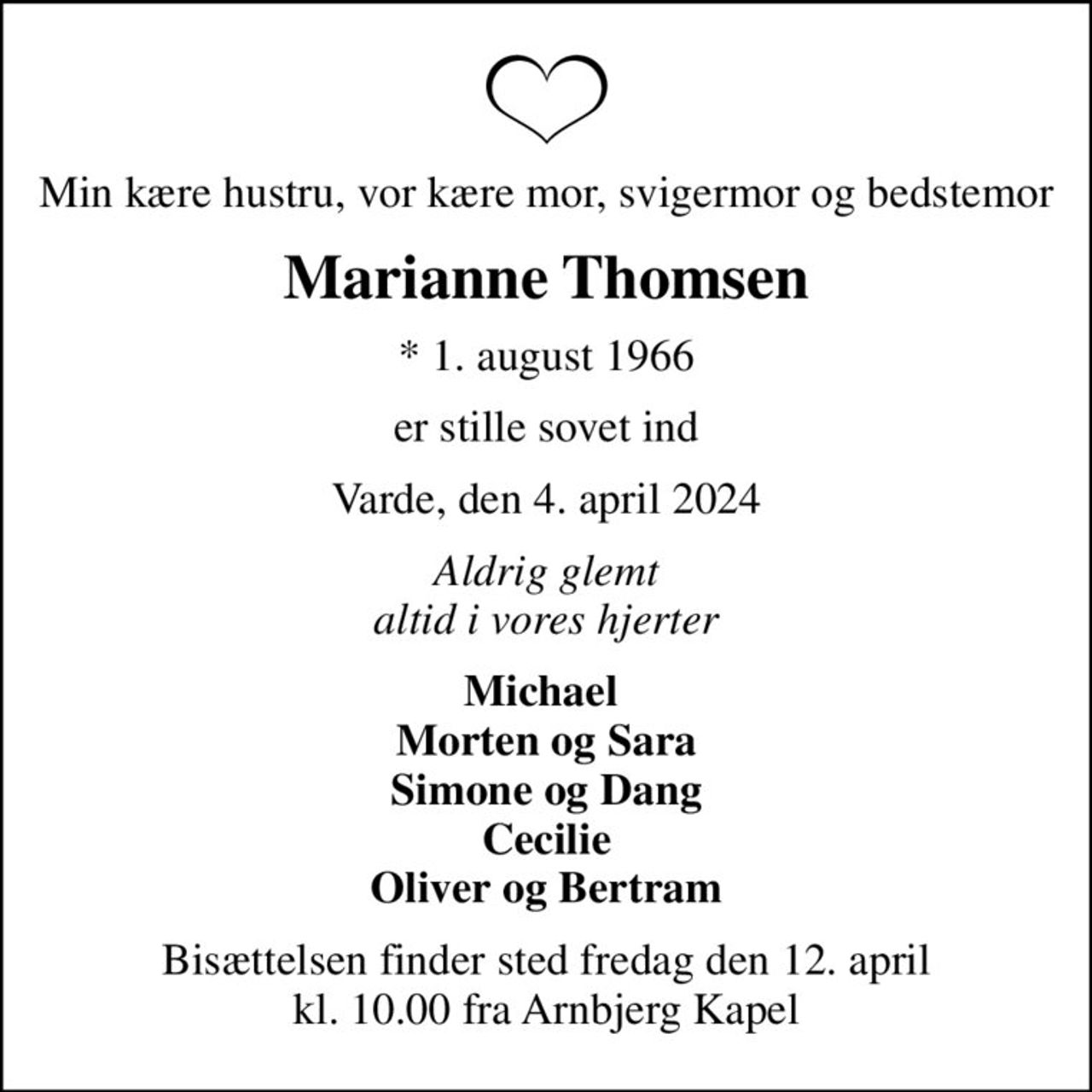 Min kære hustru, vor kære mor, svigermor og bedstemor
Marianne Thomsen
* 1. august 1966
er stille sovet ind
Varde, den 4. april 2024
Aldrig glemt altid i vores hjerter
Michael  Morten og Sara Simone og Dang Cecilie Oliver og Bertram
Bisættelsen finder sted fredag den 12. april kl. 10.00 fra Arnbjerg Kapel