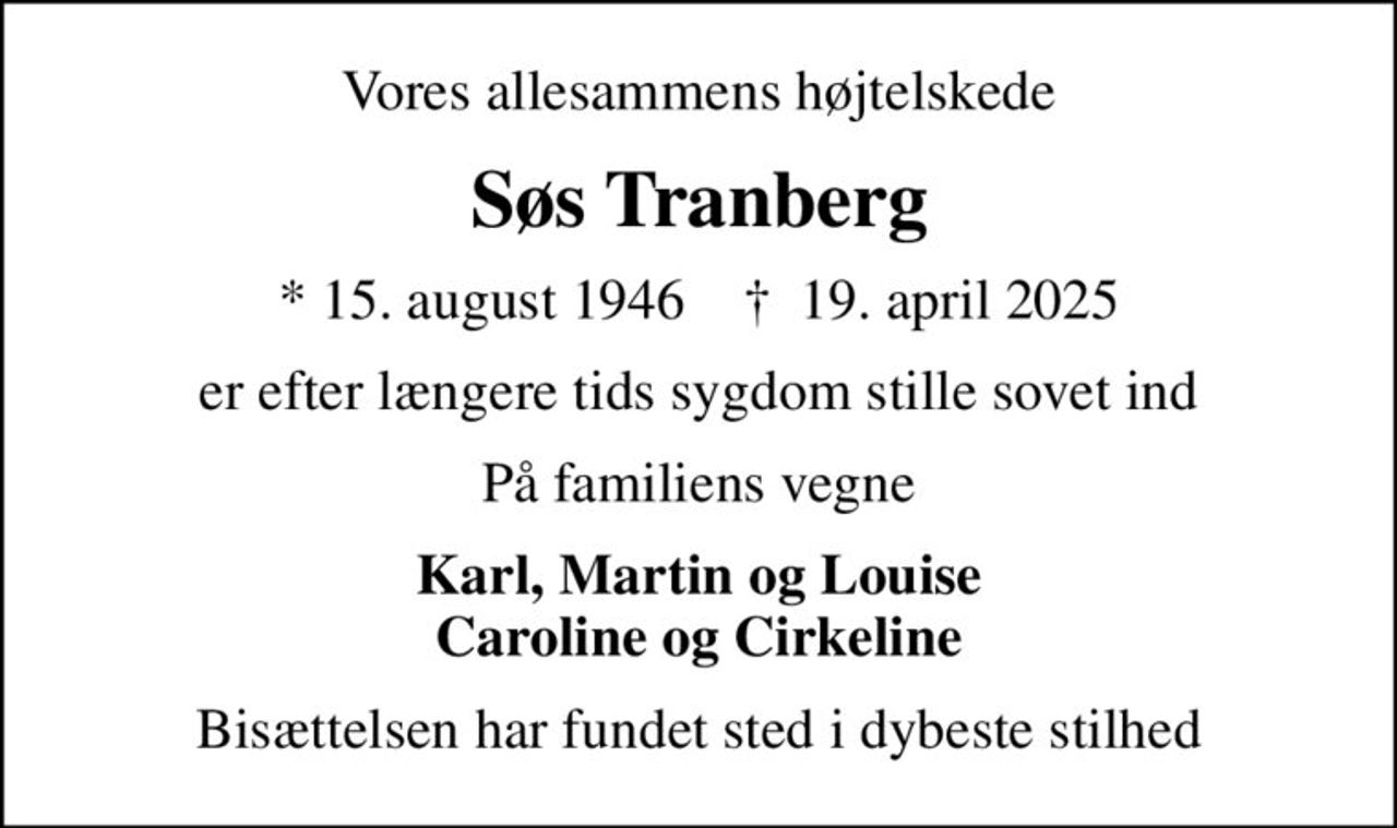 Vores allesammens højtelskede
Søs Tranberg
* 15. august 1946    ✝ 19. april 2025
er efter længere tids sygdom stille sovet ind
På familiens vegne
Karl, Martin og Louise Caroline og Cirkeline
Bisættelsen har fundet sted i dybeste stilhed