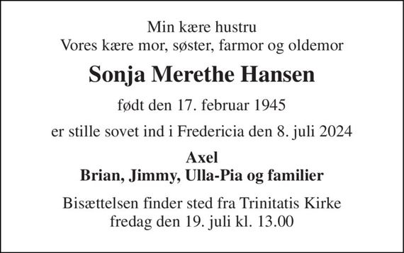 Min kære hustru Vores kære mor, søster, farmor og oldemor 
Sonja Merethe Hansen 
født den 17. februar 1945 
er stille sovet ind i Fredericia den 8. juli 2024 
Axel Brian, Jimmy, Ulla-Pia og familier 
Bisættelsen&#x200B; finder sted fra Trinitatis Kirke&#x200B; fredag den 19. juli&#x200B; kl. 13.00