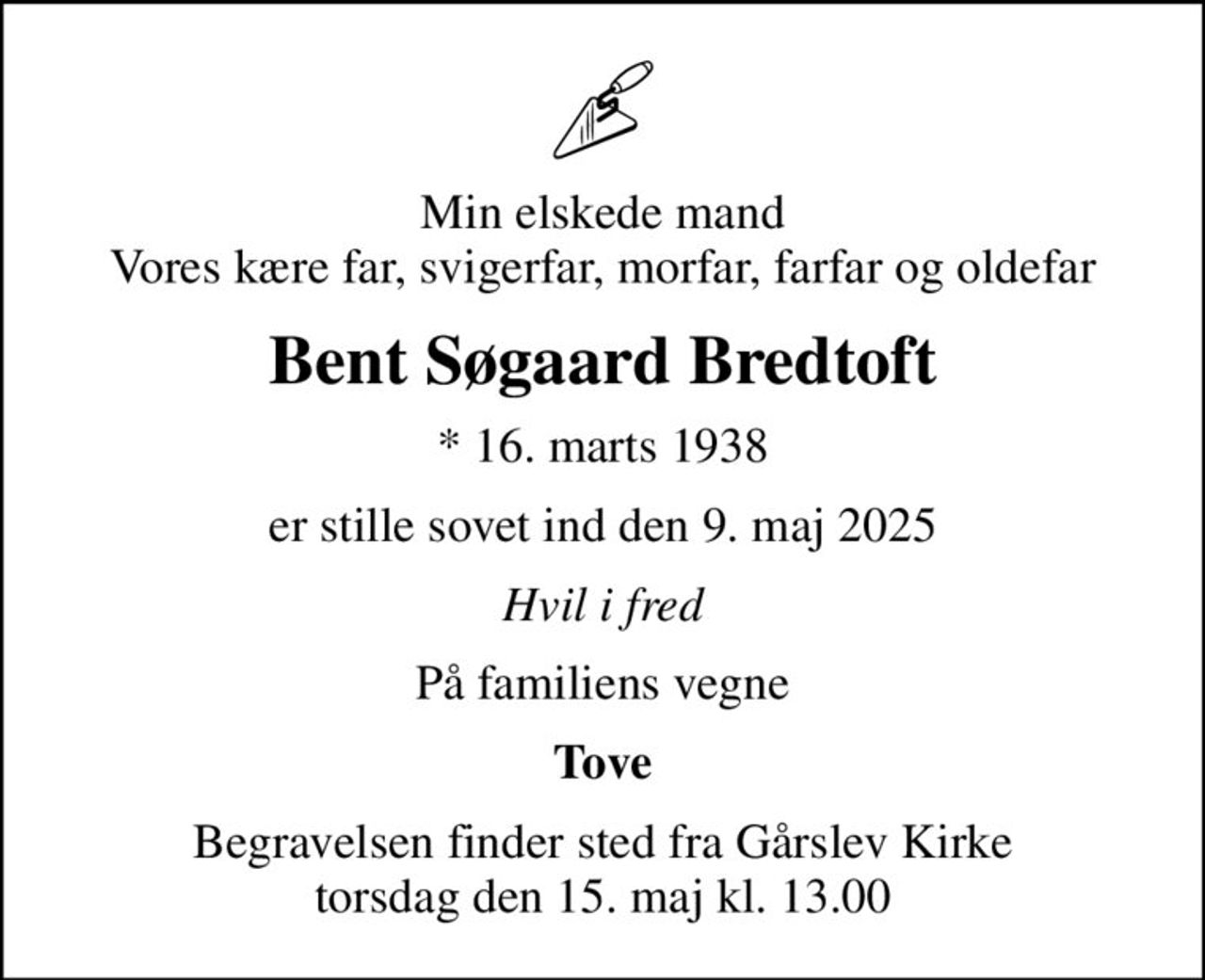 Min elskede mand Vores kære far, svigerfar, morfar, farfar og oldefar
Bent Søgaard Bredtoft
* 16. marts 1938
er stille sovet ind den 9. maj 2025
Hvil i fred
På familiens vegne
Tove
Begravelsen finder sted fra Gårslev Kirke  torsdag den 15. maj kl. 13.00